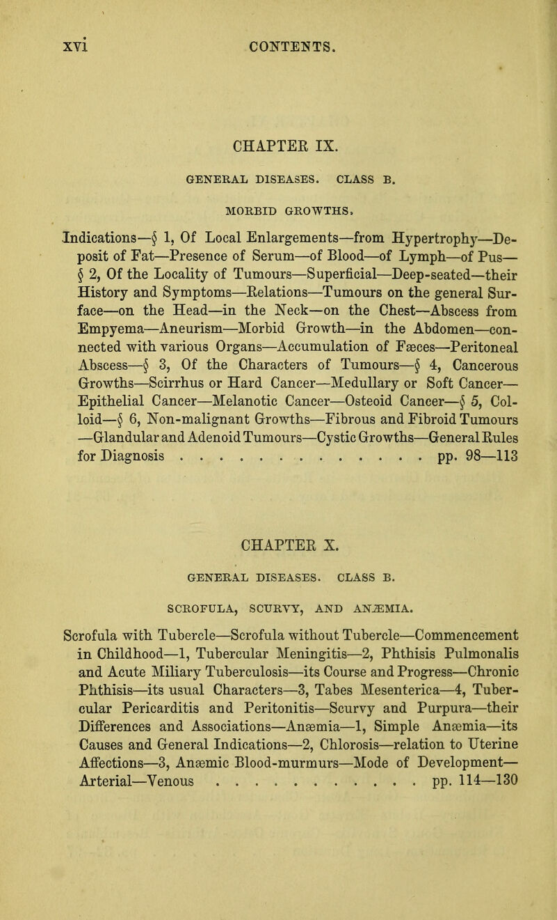 CHAPTER IX. GENERAL DISEASES. CLASS B. MORBID GROWTHS, Indications—§ 1, Of Local Enlargements—from Hypertrophy—De- posit of Fat—Presence of Serum—of Blood—of Lymph—of Pus— § 2, Of the Locality of Tumours—Superficial—Deep-seated—their History and Symptoms—Relations—Tumours on the general Sur- face—on the Head—in the Neck—on the Chest—Abscess from Empyema—Aneurism—Morbid Growth—in the Abdomen—con- nected with various Organs—Accumulation of Faeces—Peritoneal Abscess—§ 3, Of the Characters of Tumours—§ 4, Cancerous Growths—Scirrhus or Hard Cancer—Medullary or Soft Cancer— Epithelial Cancer—Melanotic Cancer—Osteoid Cancer—§ 5, Col- loid—§ 6, Non-malignant Growths—Fibrous and Fibroid Tumours —Glandular and Adenoid Tumours—Cystic Growths—General Rules for Diagnosis pp. 98—113 CHAPTER X. GENERAL DISEASES. CLASS B. SCROFULA, SCURVY, AND ANJEMIA. Scrofula with Tubercle—Scrofula without Tubercle—Commencement in Childhood—1, Tubercular Meningitis—2, Phthisis Pulmonalis and Acute Miliary Tuberculosis—its Course and Progress—Chronic Phthisis—its usual Characters—3, Tabes Mesenteric a—4, Tuber- cular Pericarditis and Peritonitis—Scurvy and Purpura—their Differences and Associations—Anaemia—1, Simple Anaemia—its Causes and General Indications—2, Chlorosis—relation to Uterine Affections—3, Anaemic Blood-murmurs—Mode of Development— Arterial—Venous pp. 114—130