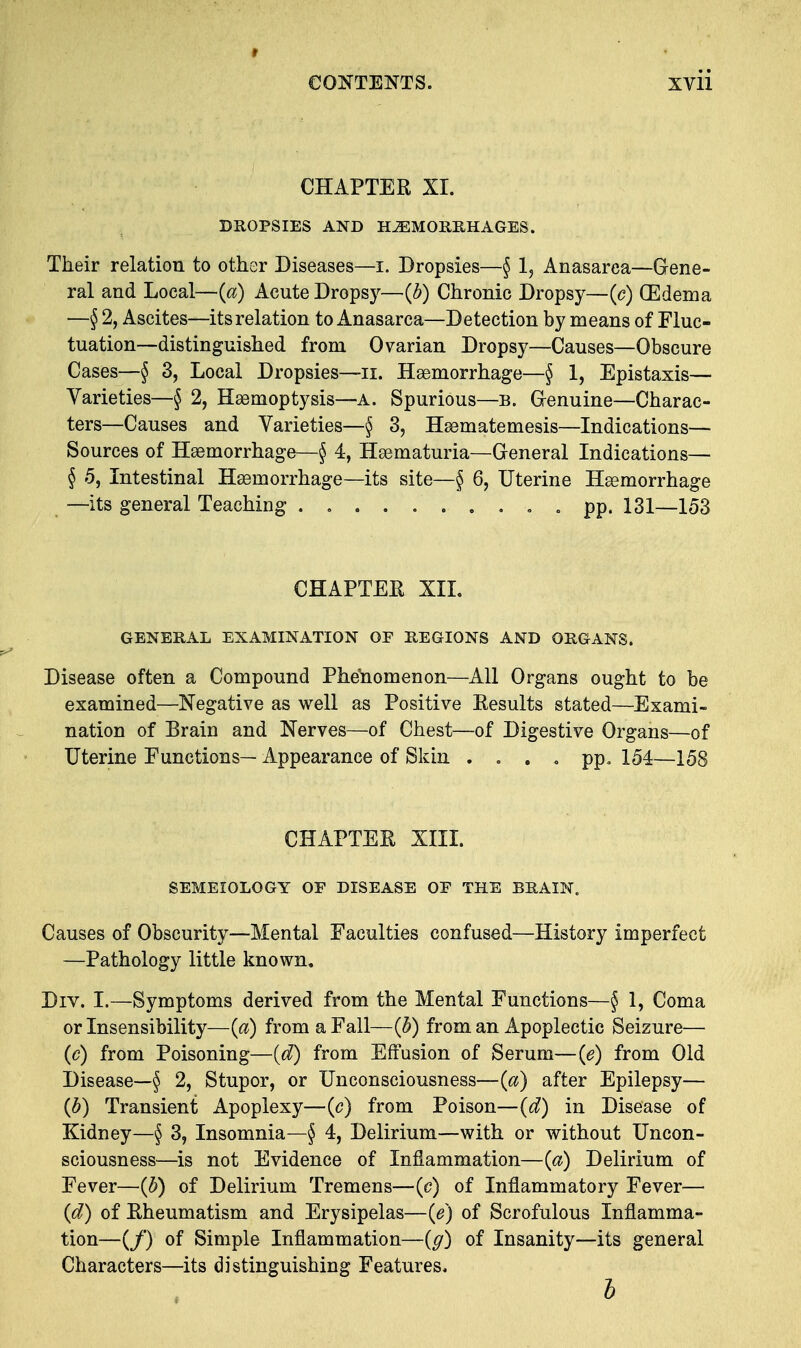 t CONTENTS. xvii CHAPTER XI. DROPSIES AND HEMORRHAGES. Their relation to other Diseases—i. Dropsies—§ 1? Anasarea—Gene- ral and Local—(a) Acute Dropsy—(b) Chronic Dropsy—(c) (Edema —§ 2, Ascites—its relation to Anasarca—Detection by means of Fluc- tuation—distinguished from Ovarian Dropsy—Causes—Obscure Cases—§ 3, Local Dropsies—n. Haemorrhage—§ 1, Epistaxis— Varieties—§ 2, Haemoptysis—A. Spurious—b. Genuine—Charac- ters—Causes and Varieties—§ 3, Haematemesis—Indications— Sources of Haemorrhage—§ 4, Hematuria—General Indications— § 5, Intestinal Haemorrhage—its site—§ 6, Uterine Haemorrhage —its general Teaching . . pp. 131—153 CHAPTER XIL GENERAL EXAMINATION OF REGIONS AND ORGANS. Disease often a Compound Phenomenon—All Organs ought to be examined—Negative as well as Positive Results stated—Exami- nation of Brain and Nerves—of Chest—of Digestive Organs—of Uterine Functions— Appearance of Skin .... pp. 154—158 CHAPTER XIII. SEMEIOLOGY OF DISEASE OF THE BRAIN. Causes of Obscurity—Mental Faculties confused—History imperfect —Pathology little known. Div. I.—Symptoms derived from the Mental Functions—§ 1, Coma or Insensibility—(a) from a Fall—(h) from an Apoplectic Seizure— (c) from Poisoning—(d) from Effusion of Serum—(e) from Old Disease—§ 2, Stupor, or Unconsciousness—(a) after Epilepsy— (b) Transient Apoplexy—(<?) from Poison—(d) in Disease of Kidney—§ 3, Insomnia—§ 4, Delirium—with or without Uncon- sciousness—is not Evidence of Inflammation—(a) Delirium of Fever—(b) of Delirium Tremens—(c) of Inflammatory Fever— (d) of Rheumatism and Erysipelas—(e) of Scrofulous Inflamma- tion—(/) of Simple Inflammation—{g) of Insanity—its general Characters—its distinguishing Features.