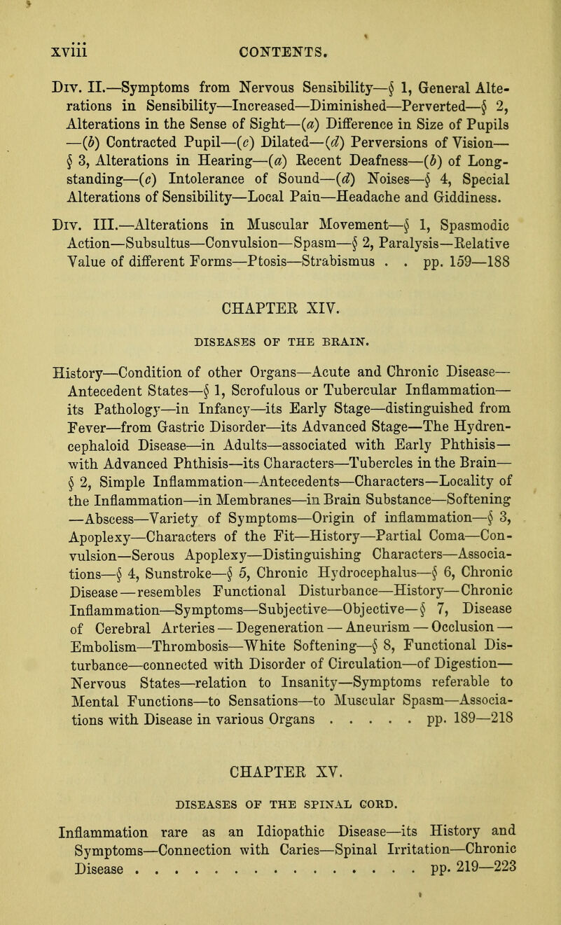 Div. II.—Symptoms from Nervous Sensibility—§ 1, General Alte- rations in Sensibility—Increased—Diminished—Perverted—§ 2, Alterations in the Sense of Sight—(a) Difference in Size of Pupils —(b) Contracted Pupil—(c) Dilated—id) Perversions of Vision— § 3, Alterations in Hearing—(a) Eecent Deafness—(b) of Long- standing—(c) Intolerance of Sound—(d) Noises—§ 4, Special Alterations of Sensibility—Local Pain—Headache and Giddiness. Div. III.—Alterations in Muscular Movement—§ 1, Spasmodic Action—Subsultus—Convulsion—Spasm—§ 2, Paralysis—Relative Yalue of different Forms—Ptosis—Strabismus . . pp. 159—188 CHAPTER XIV. DISEASES OF THE BRAIN. History—Condition of other Organs—Acute and Chronic Disease— Antecedent States—§ 1, Scrofulous or Tubercular Inflammation— its Pathology—in Infancy—its Early Stage—distinguished from Fever—from Gastric Disorder—its Advanced Stage—The Hydren- cephaloid Disease—in Adults—associated with Early Phthisis— with Advanced Phthisis—its Characters—Tubercles in the Brain— § 2, Simple Inflammation—Antecedents—Characters—Locality of the Inflammation—in Membranes—in Brain Substance—Softening —Abscess—Variety of Symptoms—Origin of inflammation—§ 3, Apoplexy—Characters of the Fit—History—Partial Coma—Con- vulsion—Serous Apoplexy—Distinguishing Characters—Associa- tions—§ 4, Sunstroke—§ 5, Chronic Hydrocephalus—§ 6, Chronic Disease—resembles Functional Disturbance—History—Chronic Inflammation—Symptoms—Subjective—Objective— § 7, Disease of Cerebral Arteries — Degeneration — Aneurism — Occlusion —■ Embolism—Thrombosis—White Softening—§ 8, Functional Dis- turbance—connected with Disorder of Circulation—of Digestion— Nervous States—relation to Insanity—Symptoms referable to Mental Functions—to Sensations—to Muscular Spasm—Associa- tions with Disease in various Organs pp. 189—218 CHAPTER XV. DISEASES OF THE SPINAL CORD. Inflammation rare as an Idiopathic Disease—its History and Symptoms—Connection with Caries—Spinal Irritation—Chronic Disease pp. 219—223