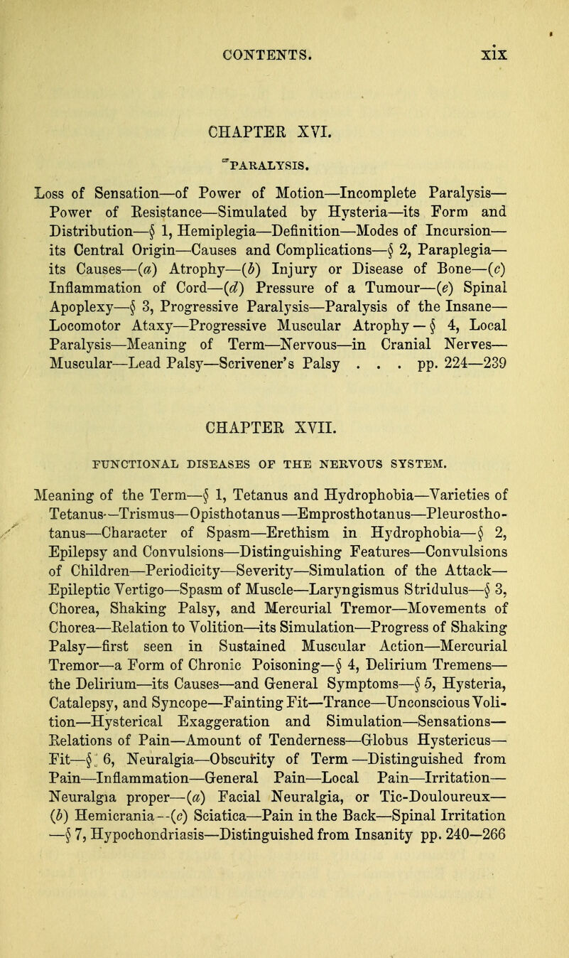 * CHAPTER XVI. paralysis. Loss of Sensation—of Power of Motion—Incomplete Paralysis— Power of Resistance—Simulated by Hysteria—its Form and Distribution—§ 1, Hemiplegia—Definition—Modes of Incursion— its Central Origin—Causes and Complications—§ 2, Paraplegia— its Causes—(a) Atrophy—(b) Injury or Disease of Bone—(c) Inflammation of Cord—(d) Pressure of a Tumour—(e) Spinal Apoplexy—§ 3, Progressive Paralysis—Paralysis of the Insane— Locomotor Ataxy—Progressive Muscular Atrophy — § 4, Local Paralysis—Meaning of Term—Nervous—in Cranial Nerves— Muscular—Lead Palsy—Scrivener's Palsy ... pp. 224—239 CHAPTER XVII. FUNCTIONAL DISEASES OF THE NERVOUS SYSTEM. Meaning of the Term—§ 1, Tetanus and Hydrophobia—Varieties of Tetanus—Trismus—Opisthotanus—Emprosthotanus—Pleurostho- tanus—Character of Spasm—Erethism in Hydrophobia—§ 2, Epilepsy and Convulsions—Distinguishing Features—Convulsions of Children—Periodicity—Severity—Simulation of the Attack— Epileptic Vertigo—Spasm of Muscle—Laryngismus Stridulus—§ 3, Chorea, Shaking Palsy, and Mercurial Tremor—Movements of Chorea—Relation to Volition—its Simulation—Progress of Shaking Palsy—first seen in Sustained Muscular Action—Mercurial Tremor—a Form of Chronic Poisoning—§ 4, Delirium Tremens— the Delirium—its Causes—and General Symptoms—§ 5, Hysteria, Catalepsy, and Syncope—Fainting Fit—Trance—Unconscious Voli- tion—Hysterical Exaggeration and Simulation—Sensations— Relations of Pain—Amount of Tenderness—Globus Hystericus— Fit—§ I 6, Neuralgia—Obscurity of Term —Distinguished from Pain—Inflammation—General Pain—Local Pain—Irritation— Neuralgia proper—(a) Facial Neuralgia, or Tic-Douloureux— (b) Hemicrania—(c) Sciatica—Pain in the Back—Spinal Irritation —§ 7, Hypochondriasis—Distinguished from Insanity pp. 240—266