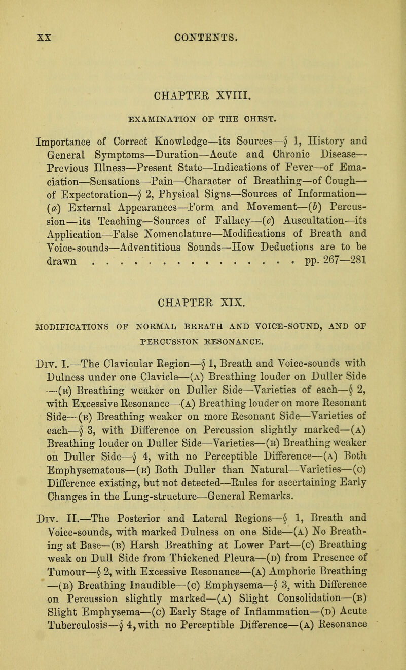 CHAPTER XVIII. EXAMINATION OF THE CHEST. Importance of Correct Knowledge—its Sources—§ 1, History and General Symptoms—Duration—Acute and Chronic Disease— Previous Illness—Present State—Indications of Fever—of Ema- ciation—Sensations—Pain—Character of Breathing—of Cough— of Expectoration—§ 2, Physical Signs—Sources of Information— O) External Appearances—Form and Movement— (b) Percus- sion—its Teaching—Sources of Fallacy—(c) Auscultation—its Application—False Nomenclature—Modifications of Breath and Voice-sounds—Adventitious Sounds—How Deductions are to be drawn pp. 267—281 CHAPTER XIX. MODIFICATIONS OF NORMAL BREATH AND VOICE-SOUND, AND OF PERCUSSION RESONANCE. Div. I.—The Clavicular Eegion—§ 1, Breath and Voice-sounds with Dulness under one Clavicle—(a) Breathing louder on Duller Side —(b) Breathing weaker on Duller Side—Varieties of each— § 2, with Excessive Resonance—(a) Breathing louder on more Resonant Side—(b) Breathing weaker on more Resonant Side—Varieties of each—§ 3, with Difference on Percussion slightly marked—(a) Breathing louder on Duller Side—Varieties—(b) Breathing weaker on Duller Side—§ 4, with no Perceptible Difference—(a) Both Emphysematous—(b) Both Duller than Natural—Varieties—(c) Difference existing, but not detected—Rules for ascertaining Early Changes in the Lung-structure—General Remarks. Div. II.—The Posterior and Lateral Regions—§ 1, Breath and Voice-sounds, with marked Dulness on one Side—(a) No Breath- ing at Base—(b) Harsh Breathing at Lower Part—(c) Breathing weak on Dull Side from Thickened Pleura—(d) from Presence of Tumour—§ 2, with Excessive Resonance—(a) Amphoric Breathing —(b) Breathing Inaudible—(c) Emphysema—§ 35 with Difference on Percussion slightly marked—(a) Slight Consolidation—(b) Slight Emphysema—(c) Early Stage of Inflammation—(d) Acute Tuberculosis—§ 4, with no Perceptible Difference—(a) Resonance