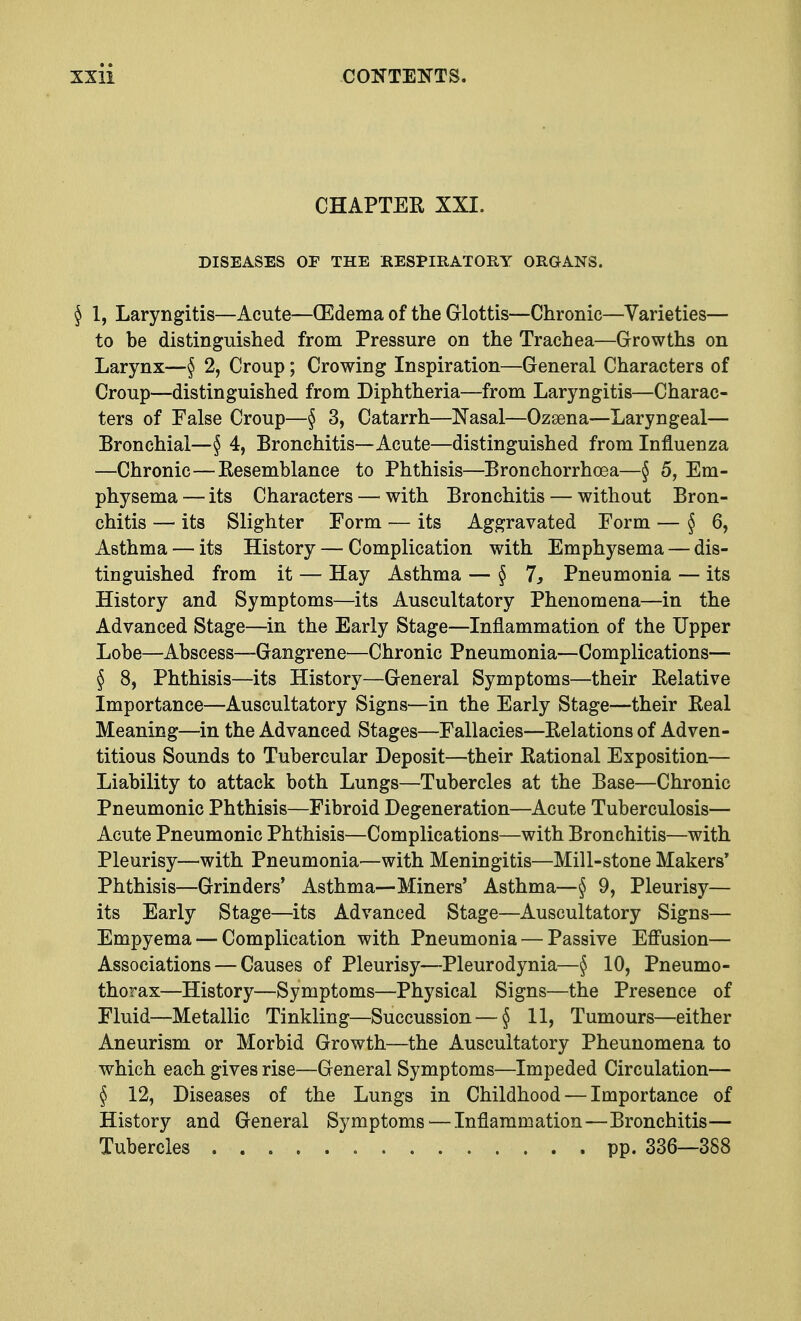 CHAPTER XXI. DISEASES OF THE RESPIRATORY ORGANS. § 1, Laryngitis—Acute—(Edema of the Glottis—Chronic—Varieties— to be distinguished from Pressure on the Trachea—Growths on Larynx—§ 2, Croup; Crowing Inspiration—General Characters of Croup—distinguished from Diphtheria—from Laryngitis—Charac- ters of Ealse Croup—§ 3, Catarrh—Nasal—Ozsena—Laryngeal— Bronchial—§ 4, Bronchitis—Acute—distinguished from Influenza —Chronic—Resemblance to Phthisis—Bronchorrhoea—§ 5, Em- physema— its Characters—with Bronchitis — without Bron- chitis — its Slighter Form — its Aggravated Form — § 6, Asthma — its History — Complication with Emphysema — dis- tinguished from it — Hay Asthma — § 7, Pneumonia — its History and Symptoms—its Auscultatory Phenomena—in the Advanced Stage—in the Early Stage—Inflammation of the Upper Lobe—Abscess—Gangrene—Chronic Pneumonia—Complications— § 8, Phthisis—its History—General Symptoms—their Relative Importance—Auscultatory Signs—in the Early Stage—their Real Meaning—in the Advanced Stages—Fallacies—Relations of Adven- titious Sounds to Tubercular Deposit—their Rational Exposition— Liability to attack both Lungs—Tubercles at the Base—Chronic Pneumonic Phthisis—Fibroid Degeneration—Acute Tuberculosis— Acute Pneumonic Phthisis—Complications—with Bronchitis—with Pleurisy—with Pneumonia—with Meningitis—Mill-stone Makers' Phthisis—Grinders' Asthma—Miners' Asthma—§ 9, Pleurisy- its Early Stage—its Advanced Stage—Auscultatory Signs— Empyema — Complication with Pneumonia — Passive Effusion— Associations — Causes of Pleurisy—Pleurodynia—§ 10, Pneumo- thorax—History—Symptoms—Physical Signs—the Presence of Fluid—Metallic Tinkling—Succussion — § 11, Tumours—either Aneurism or Morbid Growth—the Auscultatory Pheunomena to which each gives rise—General Symptoms—Impeded Circulation— § 12, Diseases of the Lungs in Childhood — Importance of History and General Symptoms ■—Inflammation—Bronchitis— Tubercles pp. 336—388
