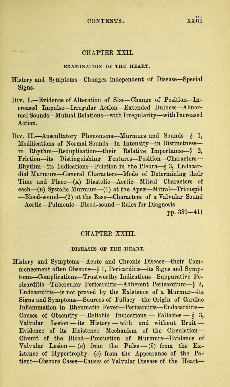 CHAPTER XXII. EXAMINATION OF THE HEART. History and Symptoms—Changes independent of Disease—Special Signs. Drv. I.—Evidence of Alteration of Size—Change of Position—In- creased Impulse—Irregular Action—Extended Dulness—Abnor- mal Sounds—Mutual Relations—with Irregularity—with Increased Action. Div. II.—Auscultatory Phenomena—Murmurs and Sounds—§ 1, Modifications of Normal Sounds—in Intensity—in Distinctness— in Rhythm—Reduplication—their Relative Importance—§ % Friction—its Distinguishing Features—Position—Characters— Rhythm—its Indications—Friction in the Pleura—§ 3, Endocar- dial Murmurs—General Characters—Mode of Determining their Time and Place—(a) Diastolic—Aortic—Mitral—Characters of each—(b) Systolic Murmurs—(1) at the Apex—Mitral—Tricuspid —Blood-sound—(2) at the Base—Characters of a Valvular Sound —Aortic—Pulmonic—Blood-sound—Rules for Diagnosis pp. 389-411 CHAPTER XXIII. DISEASES OF THE HEART. History and Symptoms—Acute and Chronic Disease—their Com- mencement often Obscure—§ 1, Pericarditis—its Signs and Symp- toms—Complications—Trustworthy Indications—Suppurative Pe- ricarditis—Tubercular Pericarditis—Adherent Pericardium—§ 2, Endocarditis—is not proved by the Existence of a Murmur—its Signs and Symptoms—Sources of Fallacy—the Origin of Cardiac Inflammation in Rheumatic Fever—Pericarditis—Endocarditis— Causes of Obscurity — Reliable Indications — Fallacies — § 3, Valvular Lesion — its History — with and without Bruit — Evidence of its Existence—Mechanism of the Circulation— Circuit of the Blood—Production of Murmurs—Evidence of Valvular Lesion — (a) from the Pulse — (b) from the Ex- istence of Hypertrophy—(c) from the Appearance of the Pa- tient—Obscure Cases—Causes of Valvular Disease of the Heart—