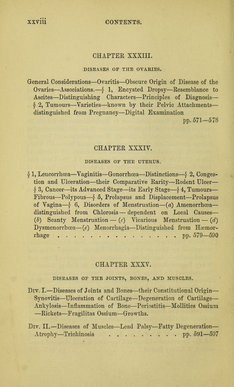 CHAPTER XXXIII. DISEASES OF THE OVARIES. General Considerations—Ovaritis—Obscure Origin of Disease of the Ovaries—Associations.—§ 1, Encysted Dropsy—Resemblance to Ascites—Distinguishing Characters—Principles of Diagnosis— § 2, Tumours—Varieties—known by their Pelvic Attachments— distinguished from Pregnancy—Digital Examination pp.571—578 CHAPTER XXXIV. DISEASES OP THE UTERUS. § 1, Leucorrhcea—Vaginitis—Gonorrhoea—Distinctions—§ 2, Conges- tion and Ulceration—their Comparative Rarity—Rodent Ulcer— § 3, Cancer—its Advanced Stage—its Early Stage—§ 4, Tumours— Fibrous—Polypous—§ 5, Prolapsus and Displacement—Prolapsus of Vagina—§ 6, Disorders of Menstruation—(a) Amenorrhoea— distinguished from Chlorosis — dependent on Local Causes— (b) Scanty Menstruation — (c) Vicarious Menstruation — (d) Dysmenorrhea—(e) Menorrhagia—Distinguished from Haemor- rhage pp. 579—590 CHAPTER XXXV. DISEASES OF THE JOINTS, BONES, AND MUSCLES. Drv\ I.—Diseases of Joints and Bones—their Constitutional Origin— Synovitis—Ulceration of Cartilage—Degeneration of Cartilage— Ankylosis—Inflammation of Bone—Periostitis—Mollities Ossium —Rickets—Fragilitas Ossium—Growths. Div. II.—Diseases of Muscles—Lead Palsy—Fatty Degeneration— Atrophy—Trichinosis pp. 591—597
