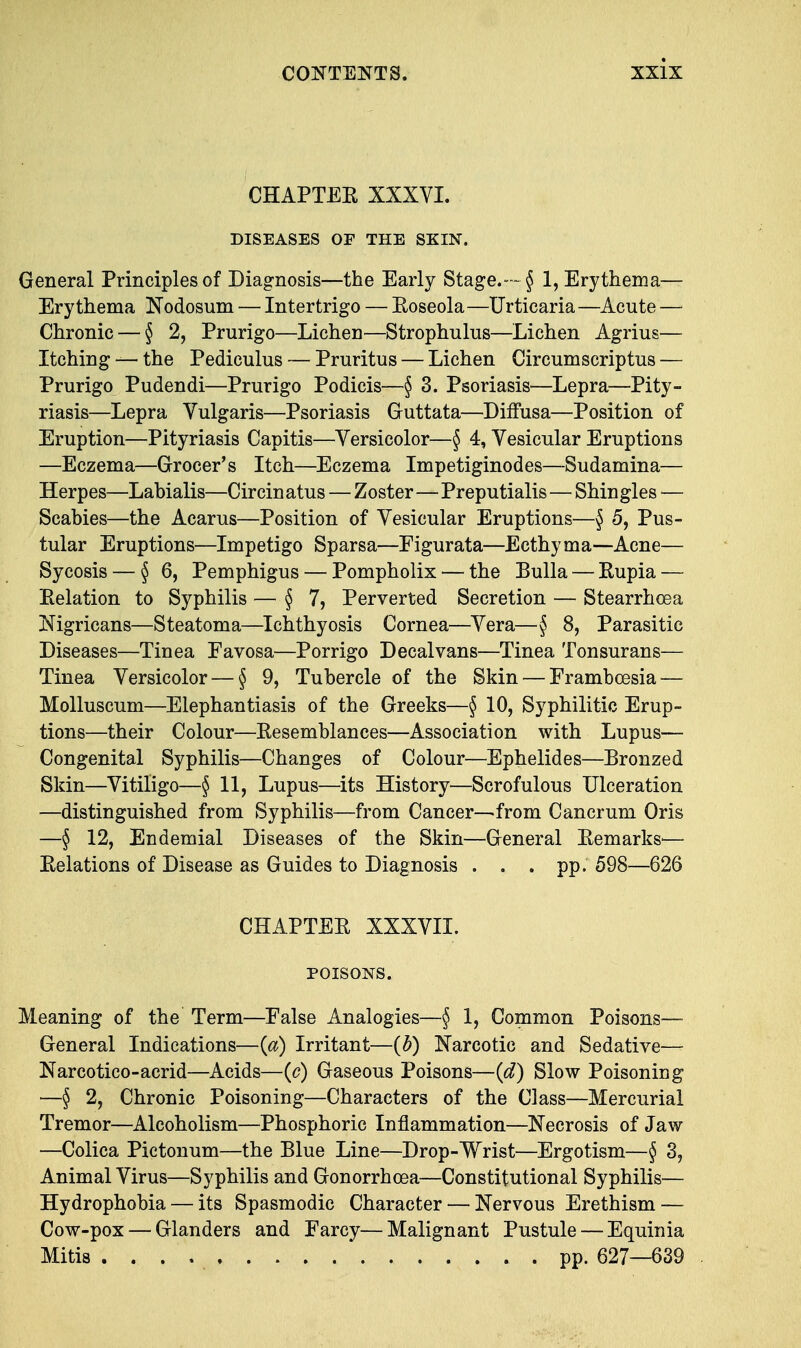 CHAPTER XXXVI. DISEASES OF THE SKIN. General Principles of Diagnosis—the Early Stage.—§ 1, Erythema— Erythema Nodosum — Intertrigo — Roseola—Urticaria—Acute — Chronic — § 2, Prurigo—Lichen—Strophulus—Lichen Agrius— Itching — the Pediculus — Pruritus — Lichen Circumscriptus — Prurigo Pudendi—Prurigo Podicis-—§ 3. Psoriasis—Lepra—Pity- riasis—Lepra Vulgaris—Psoriasis Guttata—Diffusa—Position of Eruption—Pityriasis Capitis—Versicolor—§ 4, Vesicular Eruptions —Eczema—Grocer's Itch—Eczema Impetiginodes—Sudamina— Herpes—Labialis—Circinatus — Zoster—Preputialis—Shingles — Scabies—the Acarus—Position of Vesicular Eruptions—§ 5, Pus- tular Eruptions—Impetigo Sparsa—Eigurata—Ecthyma—Acne— Sycosis — §6, Pemphigus — Pompholix — the Bulla — Rupia — Relation to Syphilis — §7, Perverted Secretion — Stearrhoea Nigricans—Steatoma—Ichthyosis Cornea—Vera—§ 8, Parasitic Diseases—Tiuea Eavosa—Porrigo Decalvans—Tinea Tonsurans— Tinea Versicolor — § 9, Tubercle of the Skin — Frambeesia — Molluscum—Elephantiasis of the Greeks—§ 10, Syphilitic Erup- tions—their Colour—Resemblances—Association with Lupus— Congenital Syphilis—Changes of Colour—Ephelides—Bronzed Skin—Vitiligo—§ 11, Lupus—its History—Scrofulous Ulceration —distinguished from Syphilis—from Cancer-—from Cancrum Oris —§ 12, Endemial Diseases of the Skin—General Remarks'— Relations of Disease as Guides to Diagnosis . . . pp. 598—626 CHAPTER XXXVII. POISONS. Meaning of the Term—False Analogies—§ 1, Common Poisons— General Indications—{a) Irritant—(b) Narcotic and Sedative— Narcotico-acrid—Acids—{c) Gaseous Poisons—(d) Slow Poisoning —§ 2, Chronic Poisoning—Characters of the Class—Mercurial Tremor—Alcoholism—Phosphoric Inflammation—Necrosis of Jaw —Colica Pictonum—the Blue Line—Drop-Wrist—Ergotism—§ 3, Animal Virus—Syphilis and Gonorrhoea—Constitutional Syphilis— Hydrophobia — its Spasmodic Character — Nervous Erethism — Cow-pox — Glanders and Farcy—Malignant Pustule — Equinia Mitis * pp. 627—639