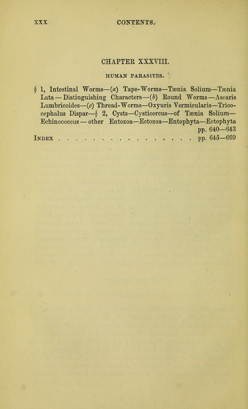CHAPTER XXXVIII. HUMAN PARASITES. § 1, Intestinal Worms—{a) Tape-Worms—Taenia Solium—Taenia Lata — Distinguishing Characters—(b) Round Worms—Ascaris Lumbricoides—(c) Thread-Worms—Oxyuris Vermicularis—Trico- cephalus Dispar—§ 2, Cysts—Cysticercus—of Taenia Solium— Echinococcus — other Entozoa—Ectozoa—Entophyta—Ectophyta pp. 640—643