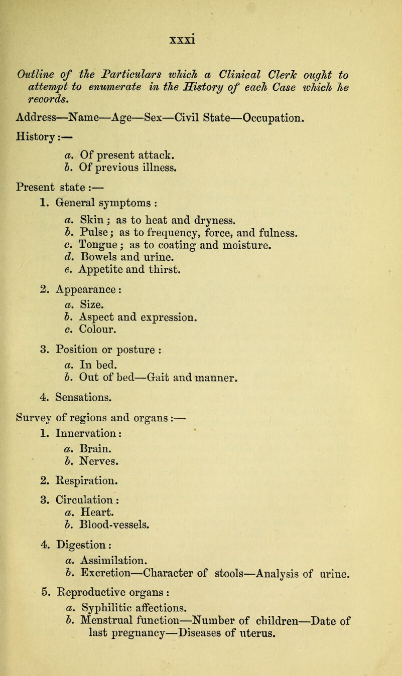 Outline of the Particulars which a Clinical Cleric ought to attempt to enumerate in the History of each Case which he records. Address—Name—Age—Sex—Civil State—Occupation. History:— a. Of present attack. b. Of previous illness. Present state:— 1. General symptoms : a. Skin; as to heat and dryness. b. Pulse; as to frequency, force, and fulness. c. Tongue; as to coating and moisture. d. Bowels and urine. e. Appetite and thirst. 2. Appearance: a. Size. b. Aspect and expression. c. Colour. 3. Position or posture : a. In bed. h. Out of bed—Gait and manner. 4. Sensations. Survey of regions and organs :— 1. Innervation: a. Brain. h. Nerves. 2. Eespiration. 3. Circulation : a. Heart. b. Blood-vessels. 4. Digestion: a. Assimilation. b. Excretion—Character of stools—Analysis of urine. 5. Reproductive organs: a. Syphilitic affections. b. Menstrual function—Number of children—Date of last pregnancy—Diseases of uterus.