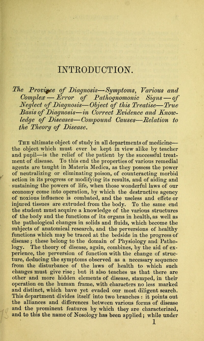 INTRODUCTION. The Province of Diagnosis—Symptoms, Various and Complex — Error of Pathognomonic Signs — of Neglect of Diagnosis—Object of this Treatise—True Basis of Diagnosis—in Correct Evidence and Know- ledge of Diseases—Compound Causes—Relation to the Theory of Disease. The ultimate object of study in all departments of medicine— the object which must ever be kept in view alike by teacher and pupil—is the relief of the patient by the successful treat- ment of disease. To this end the properties of various remedial agents are taught in Materia Medica, as they possess the power of neutralizing or eliminating poison, of counteracting morbid action in its progress or modifying its results, and of aiding and sustaining the powers of life, when those wonderful laws of our economy come into operation, by which the destructive agency of noxious influence is combated, and the useless and effete or injured tissues are extruded from the body. To the same end the student must acquire a knowledge of the various structures of the body and the functions of its organs in health, as well as the pathological changes in solids and fluids, which become the subjects of anatomical research, and the perversions of healthy functions which may be traced at the bedside in the progress of disease; these belong to the domain of Physiology and Patho- logy. The theory of disease, again, combines, by the aid of ex- perience, the perversion of function with the change of struc- ture, deducing the symptoms observed as a necessary sequence from the disturbance of the laws of health to which such changes must give rise; but it also teaches us that there are other and more hidden elements of disease, stamped, in their operation on the human frame, with characters no less marked and distinct, which have yet evaded our most diligent search. This department divides itself into two branches : it points out the alliances and differences between various forms of disease and the prominent features by which they are characterized, and to this the name of Nosology has been applied; while under