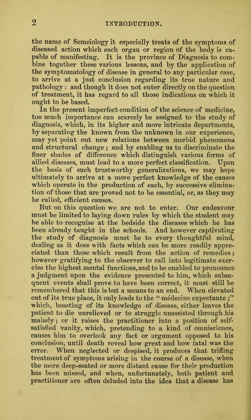 the name of Semeiology it especially treats of the symptoms of diseased action which each organ or region of the body is ca- pable of manifesting. It is the province of Diagnosis to com- bine together these various lessons, and by the application of the symptomatology of disease in general to any particular case, to arrive at a just conclusion regarding its true nature and pathology: and though it does not enter directly on the question of treatment, it has regard to all those indications on which it ought to be based. In the present imperfect condition of the science of medicine, too much importance can scarcely be assigned to the study of diagnosis, which, in its higher and more intricate departments, by separating the known from the unknown in our experience, may yet point out new relations between morbid phenomena and structural change; and by enabling us to discriminate the finer shades of difference which distinguish various forms of allied diseases, must lead to a more perfect classification. Upon the basis of such trustworthy generalizations, we may hope ultimately to arrive at a more perfect knowledge of the causes which operate in the production of each, by successive elimina- tion of those that are proved not to be essential, or, as they may be called, efficient causes. But on this question we are not to enter. Our endeavour must be limited to laying down rules by which the student may be able to recognise at the bedside the diseases which he has been already taught in the schools. And however captivating the study of diagnosis must be to every thoughtful mind, dealing as it does with facts which can be more readily appre- ciated than those which result from the action of remedies; however gratifying to the observer to call into legitimate exer- cise the highest mental functions, and to be enabled to pronounce a judgment upon the evidence presented to him, which subse- quent events shall prove to have been correct, it must still be remembered that this is but a means to an end. When elevated out of its true place, it only leads to the  medecine expectante; which, boasting of its knowledge of disease, either leaves the patient to die unrelieved or to struggle unassisted through his malady; or it raises the practitioner into a position of self- satisfied vanity, which, pretending to a kind of omniscience, causes him to overlook any fact or argument opposed to his conclusion, until death reveal how great and how fatal was the error. When neglected or despised, it produces that trifling treatment of symptoms arising in the course of a disease, when the more deep-seated or more distant cause for their production has been missed, and when, unfortunately, both patient and practitioner are often deluded into the idea that a disease has