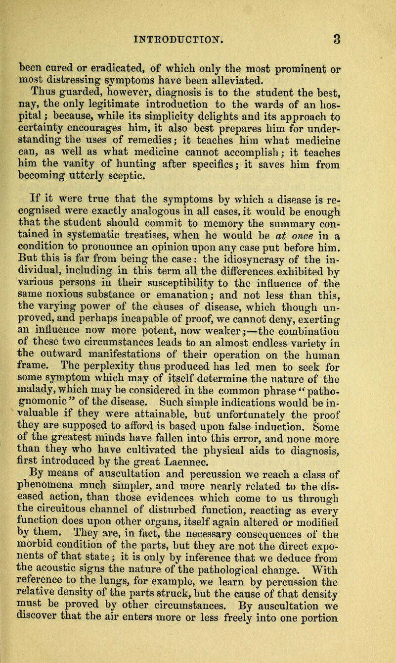been cured or eradicated, of which only the most prominent or most distressing symptoms have been alleviated. Thus guarded, however, diagnosis is to the student the best, nay, the only legitimate introduction to the wards of an hos- pital ; because, while its simplicity delights and its approach to certainty encourages him, it also best prepares him for under- standing the uses of remedies; it teaches him what medicine can, as well as what medicine cannot accomplish; it teaches him the vanity of hunting after specifics; it saves him from becoming utterly sceptic. If it were true that the symptoms by which a disease is re- cognised were exactly analogous in all cases, it would be enough that the student should commit to memory the summary con- tained in systematic treatises, when he would be at once in a condition to pronounce an opinion upon any case put before him. But this is far from being the case: the idiosyncrasy of the in- dividual, including in this term all the differences exhibited by various persons in their susceptibility to the influence of the same noxious substance or emanation; and not less than this, the varying power of the causes of disease, which though un- proved, and perhaps incapable of proof, we cannot deny, exerting an influence now more potent, now weaker;—the combination of these two circumstances leads to an almost endless variety in the outward manifestations of their operation on the human frame. The perplexity thus produced has led men to seek for some symptom which may of itself determine the nature of the malady, which may be considered in the common phrase  patho- gnomonic  of the disease. Such simple indications would be in- valuable if they were attainable, but unfortunately the proof they are supposed to afford is based upon false induction. Some of the greatest minds have fallen into this error, and none more than they who have cultivated the physical aids to diagnosis, first introduced by the great Laennec. By means of auscultation and percussion we reach a class of phenomena much simpler, and more nearly related to the dis- eased, action, than those evidences which come to us through the circuitous channel of disturbed function, reacting as every function does upon other organs, itself again altered or modified by them. They are, in fact, the necessary consequences of the morbid condition of the parts, but they are not the direct expo- nents of that state; it is only by inference that we deduce from the acoustic signs the nature of the pathological change. With reference to the lungs, for example, we learn by percussion the relative density of the parts struck, but the cause of that density must be proved by other circumstances. By auscultation we discover that the air enters more or less freely into one portion