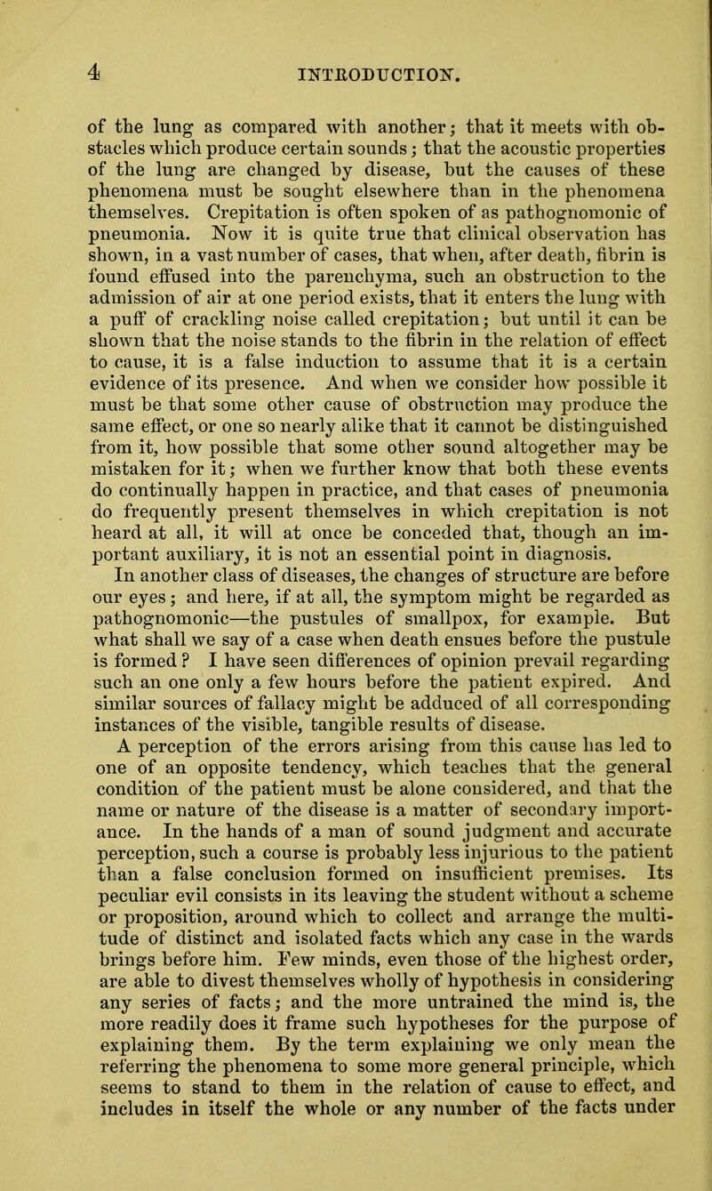of the lung as compared with another; that it meets with ob- stacles which produce certain sounds; that the acoustic properties of the lung are changed by disease, but the causes of these phenomena must be sought elsewhere than in the phenomena themselves. Crepitation is often spoken of as pathognomonic of pneumonia. Now it is quite true that clinical observation has shown, in a vast number of cases, that when, after death, fibrin is found effused into the parenchyma, such an obstruction to the admission of air at one period exists, that it enters the lung with a puff of crackling noise called crepitation; but until it can be shown that the noise stands to the fibrin in the relation of effect to cause, it is a false induction to assume that it is a certain evidence of its presence. And when we consider how possible it must be that some other cause of obstruction may produce the same effect, or one so nearly alike that it cannot be distinguished from it, how possible that some other sound altogether may be mistaken for it; when we further know that both these events do continually happen in practice, and that cases of pneumonia do frequently present themselves in which crepitation is not heard at all, it will at once be conceded that, though an im- portant auxiliary, it is not an essential point in diagnosis. In another class of diseases, the changes of structure are before our eyes; and here, if at all, the symptom might be regarded as pathognomonic—the pustules of smallpox, for example. But what shall we say of a case when death ensues before the pustule is formed ? I have seen differences of opinion prevail regarding such an one only a few hours before the patient expired. And similar sources of fallacy might be adduced of all corresponding instances of the visible, tangible results of disease. A perception of the errors arising from this cause has led to one of an opposite tendency, which teaches that the general condition of the patient must be alone considered, and that the name or nature of the disease is a matter of secondary import- ance. In the hands of a man of sound judgment and accurate perception, such a course is probably less injurious to the patient than a false conclusion formed on insufficient premises. Its peculiar evil consists in its leaving the student without a scheme or proposition, around which to collect and arrange the multi- tude of distinct and isolated facts which any case in the wards brings before him. Few minds, even those of the highest order, are able to divest themselves wholly of hypothesis in considering any series of facts; and the more untrained the mind is, the more readily does it frame such hypotheses for the purpose of explaining them. By the term explaining we only mean the referring the phenomena to some more general principle, which seems to stand to them in the relation of cause to effect, and includes in itself the whole or any number of the facts under