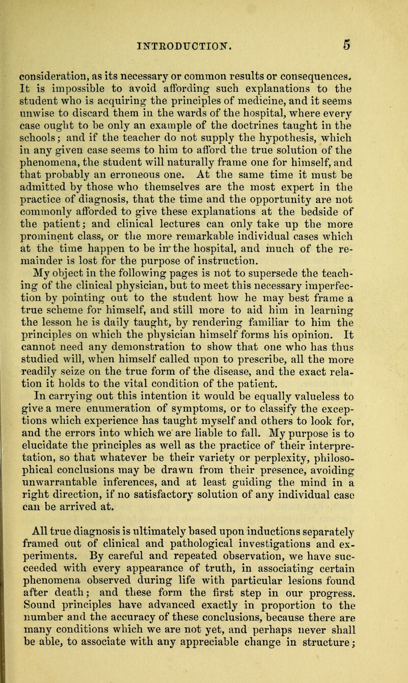 consideration, as its necessary or common results or consequences* It is impossible to avoid affording such explanations to the student who is acquiring the principles of medicine, and it seems unwise to discard them in the wards of the hospital, where every case ought to he only an example of the doctrines taught in the schools; and if the teacher do not supply the hypothesis, which in any given case seems to him to afford the true solution of the phenomena, the student will naturally frame one for himself, and that probably an erroneous one. At the same time it must be admitted by those who themselves are the most expert in the practice of diagnosis, that the time and the opportunity are not commonly afforded to give these explanations at the bedside of the patient; and clinical lectures can only take up the more prominent class, or the more remarkable individual cases which at the time happen to be in* the hospital, and much of the re- mainder is lost for the purpose of instruction. My object in the following pages is not to supersede the teach- ing of the clinical physician, but to meet this necessary imperfec- tion by pointing out to the student how he may best frame a true scheme for himself, and still more to aid him in learning the lesson he is daily taught, by rendering familiar to him the principles on which the physician himself forms his opinion. It cannot need any demonstration to show that one who has thus studied will, when himself called upon to prescribe, all the more readily seize on the true form of the disease, and the exact rela- tion it holds to the vital condition of the patient. In carrying out this intention it would be equally valueless to give a mere enumeration of symptoms, or to classify the excep- tions which experience has taught myself and others to look for, and the errors into which we are liable to fall. My purpose is to elucidate the principles as well as the practice of their interpre- tation, so that whatever be their variety or perplexity, philoso- phical conclusions may be drawn from their presence, avoiding unwarrantable inferences, and at least guiding the mind in a right direction, if no satisfactory solution of any individual case can be arrived at. All true diagnosis is ultimately based upon inductions separately framed out of clinical and pathological investigations and ex- periments. By careful and repeated observation, we have suc- ceeded with every appearance of truth, in associating certain phenomena observed during life with particular lesions found after death; and these form the first step in our progress. Sound principles have advanced exactly in proportion to the number and the accuracy of these conclusions, because there are many conditions which we are not yet, and perhaps never shall be able, to associate with any appreciable change in structure;