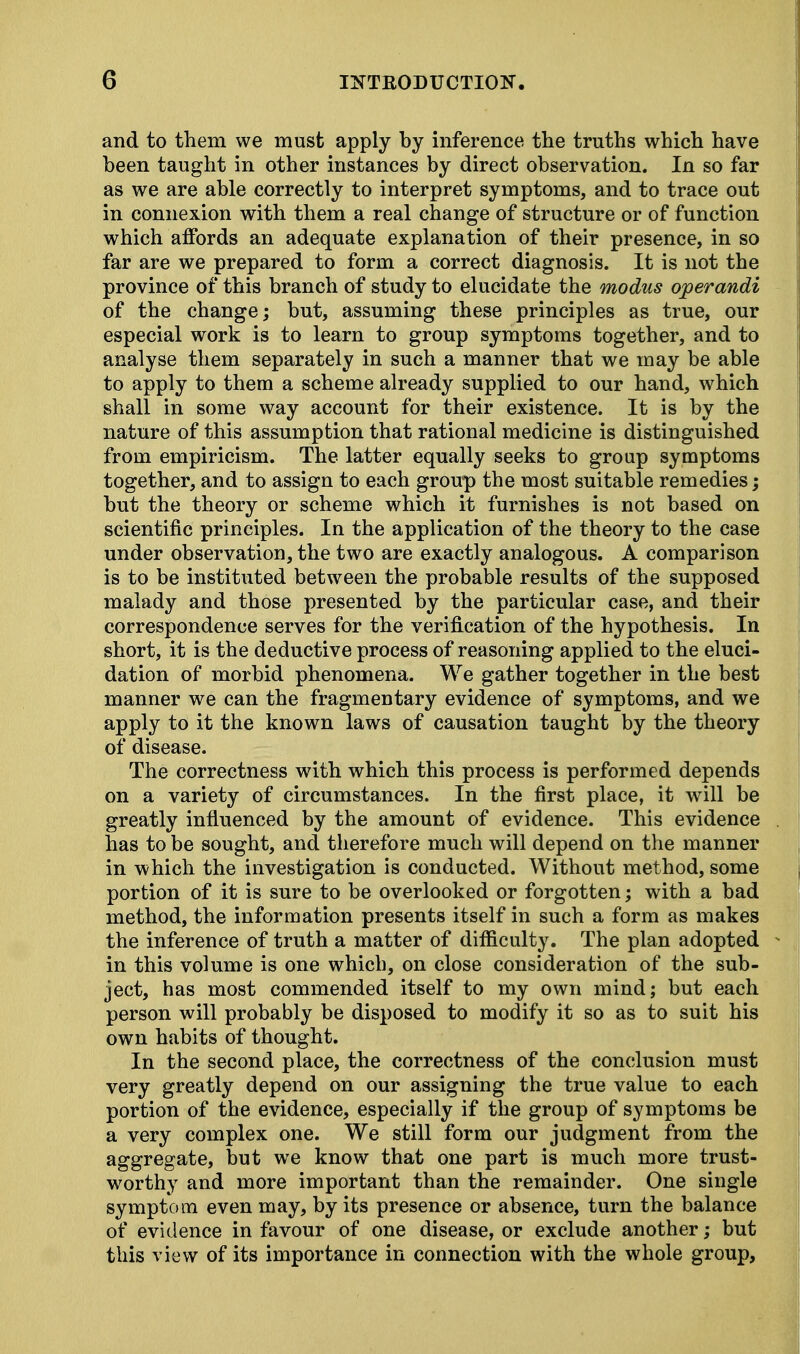 and to them we must apply by inference the truths which have been taught in other instances by direct observation. In so far as we are able correctly to interpret symptoms, and to trace out in connexion with them a real change of structure or of function which affords an adequate explanation of their presence, in so far are we prepared to form a correct diagnosis. It is not the province of this branch of study to elucidate the modus operandi of the change; but, assuming these principles as true, our especial work is to learn to group symptoms together, and to analyse them separately in such a manner that we may be able to apply to them a scheme already supplied to our hand, which shall in some way account for their existence. It is by the nature of this assumption that rational medicine is distinguished from empiricism. The latter equally seeks to group symptoms together, and to assign to each group the most suitable remedies; but the theory or scheme which it furnishes is not based on scientific principles. In the application of the theory to the case under observation, the two are exactly analogous. A comparison is to be instituted between the probable results of the supposed malady and those presented by the particular case, and their correspondence serves for the verification of the hypothesis. In short, it is the deductive process of reasoning applied to the eluci- dation of morbid phenomena. We gather together in the best manner we can the fragmentary evidence of symptoms, and we apply to it the known laws of causation taught by the theory of disease. The correctness with which this process is performed depends on a variety of circumstances. In the first place, it will be greatly influenced by the amount of evidence. This evidence has to be sought, and therefore much will depend on the manner in which the investigation is conducted. Without method, some portion of it is sure to be overlooked or forgotten; with a bad method, the information presents itself in such a form as makes the inference of truth a matter of difficulty. The plan adopted in this volume is one which, on close consideration of the sub- ject, has most commended itself to my own mind; but each person will probably be disposed to modify it so as to suit his own habits of thought. In the second place, the correctness of the conclusion must very greatly depend on our assigning the true value to each portion of the evidence, especially if the group of symptoms be a very complex one. We still form our judgment from the aggregate, but we know that one part is much more trust- worthy and more important than the remainder. One single symptom even may, by its presence or absence, turn the balance of evidence in favour of one disease, or exclude another; but this view of its importance in connection with the whole group,