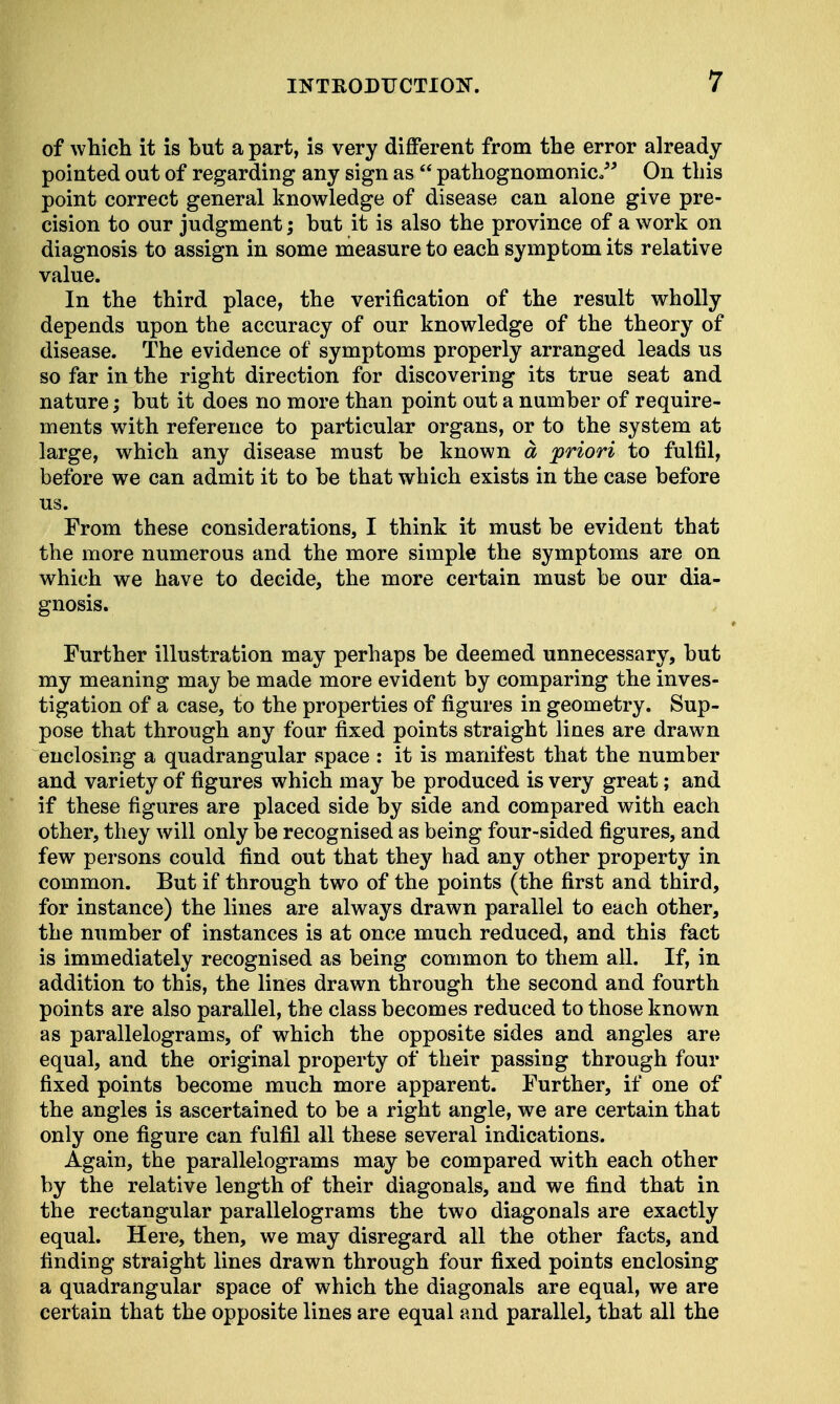 of which it is hut a part, is very different from the error already pointed out of regarding any sign as  pathognomonic. On this point correct general knowledge of disease can alone give pre- cision to our judgment; hut it is also the province of a work on diagnosis to assign in some measure to each symptom its relative value. In the third place, the verification of the result wholly depends upon the accuracy of our knowledge of the theory of disease. The evidence of symptoms properly arranged leads us so far in the right direction for discovering its true seat and nature; but it does no more than point out a number of require- ments with reference to particular organs, or to the system at large, which any disease must be known a priori to fulfil, before we can admit it to be that which exists in the case before us. From these considerations, I think it must be evident that the more numerous and the more simple the symptoms are on which we have to decide, the more certain must be our dia- gnosis. Further illustration may perhaps be deemed unnecessary, but my meaning may be made more evident by comparing the inves- tigation of a case, to the properties of figures in geometry. Sup- pose that through any four fixed points straight lines are drawn enclosing a quadrangular space : it is manifest that the number and variety of figures which may be produced is very great; and if these figures are placed side by side and compared with each other, they will only be recognised as being four-sided figures, and few persons could find out that they had any other property in common. But if through two of the points (the first and third, for instance) the lines are always drawn parallel to each other, the number of instances is at once much reduced, and this fact is immediately recognised as being common to them all. If, in addition to this, the lines drawn through the second and fourth points are also parallel, the class becomes reduced to those known as parallelograms, of which the opposite sides and angles are equal, and the original property of their passing through four fixed points become much more apparent. Further, if one of the angles is ascertained to be a right angle, we are certain that only one figure can fulfil all these several indications. Again, the parallelograms may be compared with each other by the relative length of their diagonals, and we find that in the rectangular parallelograms the two diagonals are exactly equal. Here, then, we may disregard all the other facts, and finding straight lines drawn through four fixed points enclosing a quadrangular space of which the diagonals are equal, we are certain that the opposite lines are equal and parallel, that all the