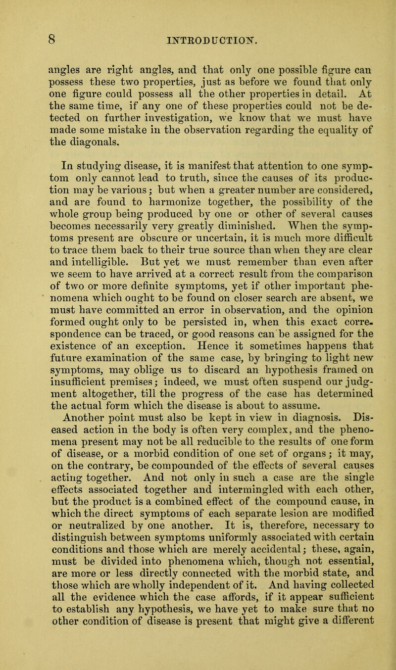 angles are right angles, and that only one possible figure can possess these two properties, just as before we found that only one figure could possess all the other properties in detail. At the same time, if any one of these properties could not be de- tected on further investigation, we know that we must have made some mistake in the observation regarding the equality of the diagonals. In studying disease, it is manifest that attention to one symp- tom only cannot lead to truth, since the causes of its produc- tion may be various; but when a greater number are considered, and are found to harmonize together, the possibility of the whole group being produced by one or other of several causes becomes necessarily very greatly diminished. When the symp- toms present are obscure or uncertain, it is much more difficult to trace them back to their true source than when they are clear and intelligible. But yet we must remember than even after we seem to have arrived at a correct result from the comparison of two or more definite symptoms, yet if other important phe- nomena which ought to be found on closer search are absent, we must have committed an error in observation, and the opinion formed ought only to be persisted in, when this exact corre- spondence can be traced, or good reasons can be assigned for the existence of an exception. Hence it sometimes happens that future examination of the same case, by bringing to light new symptoms, may oblige us to discard an hypothesis framed on insufficient premises; indeed, we must often suspend our judg- ment altogether, till the progress of the case has determined the actual form which the disease is about to assume. Another point must also be kept in view in diagnosis. Dis- eased action in the body is often very complex, and the pheno- mena present may not be all reducible to the results of one form of disease, or a morbid condition of one set of organs; it may, on the contrary, be compounded of the effects of several causes acting together. And not only in such a case are the single effects associated together and intermingled with each other, but the product is a combined effect of the compound cause, in which the direct symptoms of each separate lesion are modified or neutralized by one another. It is, therefore, necessary to distinguish between symptoms uniformly associated with certain conditions and those which are merely accidental; these, again, must be divided into phenomena which, though not essential, are more or less directly connected with the morbid state, and those which are wholly independent of it. And having collected all the evidence which the case affords, if it appear sufficient to establish any hypothesis, we have yet to make sure that no other condition of disease is present that might give a different