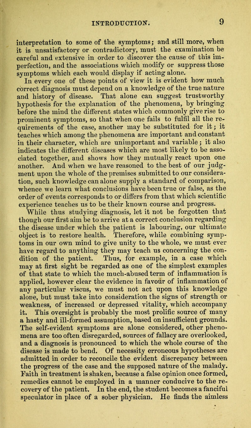 interpretation to some of the symptoms; and still more, when it is unsatisfactory or contradictory, must the examination be careful and extensive in order to discover the cause of this im- perfection, and the associations which modify or suppress those symptoms which each would display if acting alone. In every one of these points of view it is evident how much correct diagnosis must depend on a knowledge of the true nature and history of disease. That alone can suggest trustworthy hypothesis for the explanation of the phenomena, by bringing before the mind the different states which commonly give rise to prominent symptoms, so that when one fails to fulfil all the re- quirements of the case, another may be substituted for it; it teaches which among the phenomena are important and constant in their character, which are unimportant and variable; it also indicates the different diseases which are most likely to be asso- ciated together, and shows how they mutually react upon one another. And when we have reasoned to the best of our judg- ment upon the whole of the premises submitted to our considera- tion, such knowledge can alone supply a standard of comparison, whence we learn what conclusions have been true or false, as the order of events corresponds to or differs from that which scientific experience teaches us to be their known course and progress. While thus studying diagnosis, let it not be forgotten that though our first aim be to arrive at a correct conclusion regarding the disease under which the patient is labouring, our ultimate object is to restore health. Therefore, while combining symp- toms in our own mind to give unity to the whole, we must ever have regard to anything they may teach us concerning the con- dition of the patient. Thus, for example, in a case which may at first sight be regarded as one of the simplest examples of that state to which the much-abused term of inflammation is applied, however clear the evidence in favour of inflammation of any particular viscus, we must not act upon this knowledge alone, but must take into consideration the signs of strength or weakness, of increased or depressed vitality, which accompany it. This oversight is probably the most prolific source of many a hasty and ill-formed assumption, based on insufficient grounds. The self-evident symptoms are alone considered, other pheno- mena are too often disregarded, sources of fallacy are overlooked, and a diagnosis is pronounced to which the whole course of the disease is made to bend. Of necessity erroneous hypotheses are admitted in order to reconcile the evident discrepancy between the progress of the case and the supposed nature of the malady. Faith in treatment is shaken, because a false opinion once formed, remedies cannot be employed in a manner conducive to the re- covery of the patient. In the end, the student becomes a fanciful speculator in place of a sober physician. He finds the aimless