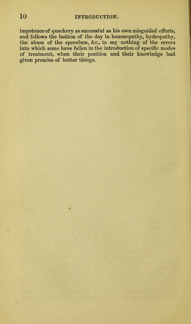 impotence of quackery as successful as his own misguided efforts, and follows the fashion of the day in homoeopathy, hydropathy, the abuse of the speculum, &c, to say nothing of the errors into which some have fallen in the introduction of specific modes of treatment, when their position and their knowledge had given promise of better things.