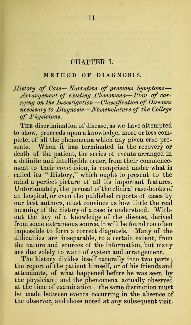CHAPTEE I. METHOD OF DIAGNOSIS. History of Case—Narrative of previous Symptoms— Arrangement of existing Phenomena—Plan of car- rying on the Investigation—Classification of Diseases necessary to Diagnosis—Nomenclature of the College of Physicians, The discrimination of disease, as we have attempted to show, proceeds upon a knowledge, more or less com- plete, of all the phenomena which any given case pre- sents. When it has terminated in the recovery or death of the patient, the series of events arranged in a definite and intelligible order, from their commence- ment to their conclusion, is comprised under what is called its History, which ought to present to the mind a perfect picture of all its important features. Unfortunately, the perusal of the clinical case-books of an hospital, or even the published reports of cases by our best authors, must convince us how little the real meaning of the history of a case is understood. With- out the key of a knowledge of the disease, derived from some extraneous source, it will be found too often impossible to form a correct diagnosis. Many of the difficulties are inseparable, to a certain extent, from the nature and sources of the information, but many are due solely to want of system and arrangement. The history divides itself naturally into two parts ; the report of the patient himself, or of his friends and attendants, of what happened before he was seen by the physician; and the phenomena actually observed at the time of examination: the same distinction must be made between events occurring in the absence of the observer, and those noted at any subsequent visit.