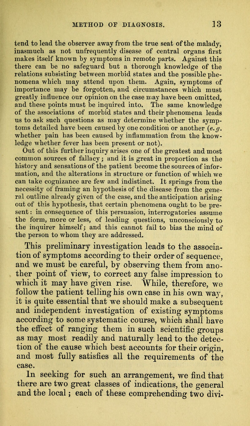 tend to lead the observer away from the true seat of the malady, inasmuch as not unfrequently disease of central organs first makes itself known by symptoms in remote parts. Against this there can be no safeguard but a thorough knowledge of the relations subsisting between morbid states and the possible phe- nomena which may attend upon them. Again, symptoms of importance may be forgotten, and circumstances which must greatly influence our opinion on the case may have been omitted, and these points must be inquired into. The same knowledge of the associations of morbid states and their phenomena leads us to ask such questions as may determine whether the symp- toms detailed have been caused by one condition or another {e.g. whether pain has been caused by inflammation from the know- ledge whether fever has been present or not). Out of this further inquiry arises one of the greatest and most common sources of fallacy; and it is great in proportion as the history and sensations of the patient become the sources of infor- mation, and the alterations in structure or function of which we can take cognizance are few and indistinct. It springs from the necessity of framing an hypothesis of the disease from the gene- ral outline already given of the case, and the anticipation arising out of this hypothesis, that certain phenomena ought to be pre- sent : in consequence of this persuasion, interrogatories assume the form, more or less, of leading questions, unconsciously to the inquirer himself; and this cannot fail to bias the mind of the person to whom they are addressed. This preliminary investigation leads to the associa- tion of symptoms according to their order of sequence, and we must be careful, by observing them from ano- ther point of view, to correct any false impression to which it may have given rise. While, therefore, we follow the patient telling his own case in his own way, it is quite essential that we should make a subsequent and independent investigation of existing symptoms according to some systematic course, which shall have the effect of ranging them in such scientific groups as may most readily and naturally lead to the detec- tion of the cause which best accounts for their origin, and most fully satisfies all the requirements of the case. In seeking for such an arrangement, we find that there are two great classes of indications, the general and the local; each of these comprehending two divi-