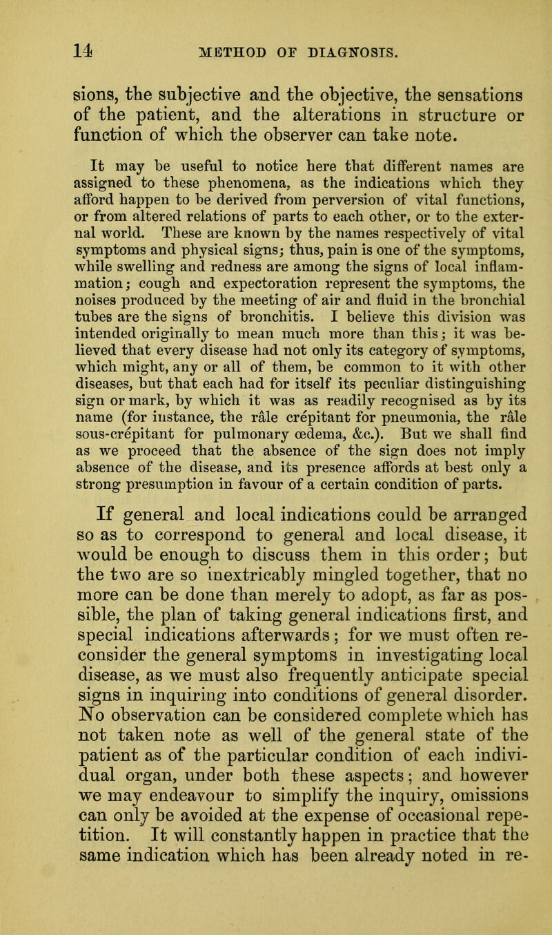 sions, the subjective and the objective, the sensations of the patient, and the alterations in structure or function of which the observer can take note. It may be useful to notice here that different names are assigned to these phenomena, as the indications which they afford happen to be derived from perversion of vital functions, or from altered relations of parts to each other, or to the exter- nal world. These are known by the names respectively of vital symptoms and physical signs; thus, pain is one of the symptoms, while swelling and redness are among the signs of local inflam- mation ; cough and expectoration represent the symptoms, the noises produced by the meeting of air and fluid in the bronchial tubes are the signs of bronchitis. I believe this division was intended originally to mean much more than this; it was be- lieved that every disease had not only its category of symptoms, which might, any or all of them, be common to it with other diseases, but that each had for itself its peculiar distinguishing sign or mark, by which it was as readily recognised as by its name (for instance, the rale crepitant for pneumonia, the rale sous-crepitant for pulmonary oedema, But we shall find as we proceed that the absence of the sign does not imply absence of the disease, and its presence affords at best only a strong presumption in favour of a certain condition of parts. If general and local indications could be arranged so as to correspond to general and local disease, it would be enough to discuss them in this order; but the two are so inextricably mingled together, that no more can be done than merely to adopt, as far as pos- sible, the plan of taking general indications first, and special indications afterwards ; for we must often re- consider the general symptoms in investigating local disease, as we must also frequently anticipate special signs in inquiring into conditions of general disorder. No observation can be considered complete which has not taken note as well of the general state of the patient as of the particular condition of each indivi- dual organ, under both these aspects; and however we may endeavour to simplify the inquiry, omissions can only be avoided at the expense of occasional repe- tition. It will constantly happen in practice that the same indication which has been already noted in re-