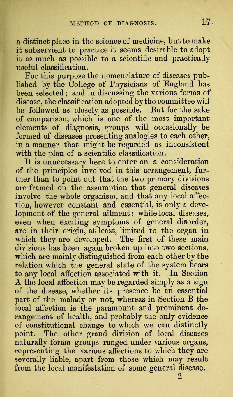 a distinct place in the science of medicine, but to make it subservient to practice it seems desirable to adapt it as much as possible to a scientific and practically useful classification. For this purpose the nomenclature of diseases pub- lished by the College of Physicians of England has been selected; and in discussing the various forms of disease, the classification adopted by the committee will be followed as closely as possible. But for the sake of comparison, which is one of the most important elements of diagnosis, groups will occasionally be formed of diseases presenting analogies to each other, in a manner that might be regarded as inconsistent with the plan of a scientific classification. It is unnecessary here to enter on a consideration of the principles involved in this arrangement, fur- ther than to point out that the two primary divisions are framed on the assumption that general diseases involve the whole organism, and that any local affec- tion, however constant and essential, is only a deve- lopment of the general ailment; while local diseases, even when exciting symptoms of general disorder, are in their origin, at least, limited to the organ in which they are developed. The first of these main divisions has been again broken up into two sections, which are mainly distinguished from each other by the relation which the general state of the system bears to any local affection associated with it. In Section A the local affection may be regarded simply as a sign of the disease, whether its presence be an essential part of the malady or not, whereas in Section B the local affection is the paramount and prominent de- rangement of health, and probably the only evidence of constitutional change to which we can distinctly point. The other grand division of local diseases naturally forms groups ranged under various organs, representing the various affections to which they are severally liable, apart from those which may result from the local manifestation of some general disease. 2