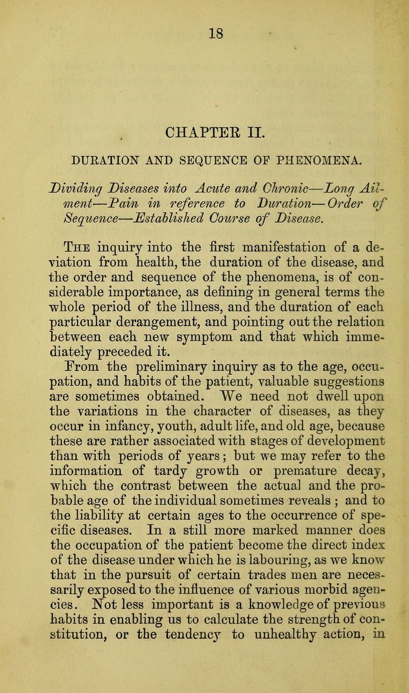 CHAPTEE II. DURATION AND SEQUENCE OF PHENOMENA. Dividing Diseases into Acute and Chronic—Long Ail- ment—Pain in reference to Duration—Order of Sequence—Established Course of Disease. The inquiry into the first manifestation of a de- viation from health, the duration of the disease, and the order and sequence of the phenomena, is of con- siderable importance, as defining in general terms the whole period of the illness, and the duration of each particular derangement, and pointing out the relation between each new symptom and that which imme- diately preceded it. From the preliminary inquiry as to the age, occu- pation, and habits of the patient, valuable suggestions are sometimes obtained. We need not dwell upon the variations in the character of diseases, as they occur in infancy, youth, adult life, and old age, because these are rather associated with stages of development than with periods of years; but we may refer to the information of tardy growth or premature decay, which the contrast between the actual and the pro- bable age of the individual sometimes reveals ; and to the liability at certain ages to the occurrence of spe- cific diseases. In a still more marked manner does the occupation of the patient become the direct index of the disease under which he is labouring, as we know that in the pursuit of certain trades men are neces- sarily exposed to the influence of various morbid agen- cies. Not less important is a knowledge of previous habits in enabling us to calculate the strength of con- stitution, or the tendency to unhealthy action, in