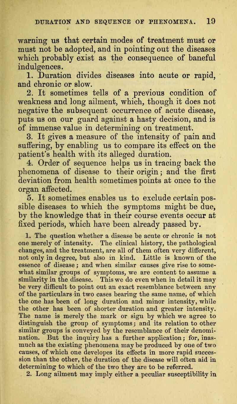 warning us that certain modes of treatment must or must not be adopted, and in pointing out the diseases which probably exist as the consequence of baneful indulgences. 1. Duration divides diseases into acute or rapid, and chronic or slow. 2. It sometimes tells of a previous condition of weakness and long ailment, which, though it does not negative the subsequent occurrence of acute disease, puts us on our guard against a hasty decision, and is of immense value in determining on treatment. 3. It gives a measure of the intensity of pain and suffering, by enabling us to compare its effect on the patient's health with its alleged duration. 4. Order of sequence helps us in tracing back the phenomena of disease to their origin; and the first deviation from health sometimes points at once to the organ affected. 5. It sometimes enables us to exclude certain pos- sible diseases to which the symptoms might be due, by the knowledge that in their course events occur at fixed periods, which have been already passed by. 1. The question whether a disease be acute or chronic is not one merely of intensity. The clinical history, the pathological changes, and the treatment, are all of them often very different, not only in degree, but also in kind. Little is known of the essence of disease; and when similar causes give rise to some- what similar groups of symptoms, we are content to assume a similarity in the disease. This we do even when in detail it may be very difficult to point out an exact resemblance between any of the particulars in two cases bearing the same name, of which the one has been of long duration and minor intensity, while the other has been of shorter duration and greater intensity. The name is merely the mark or sign by which we agree to distinguish the group of symptoms; and its relation to other similar groups is conveyed by the resemblance of their denomi- nation. But the inquiry has a further application; for, inas- much as the existing phenomena may be produced by one of two causes, of which one developes its effects in more rapid succes- sion than the other, the duration of the disease will often aid in determining to which of the two they are to be referred. 2. Long ailment may imply either a peculiar susceptibility in