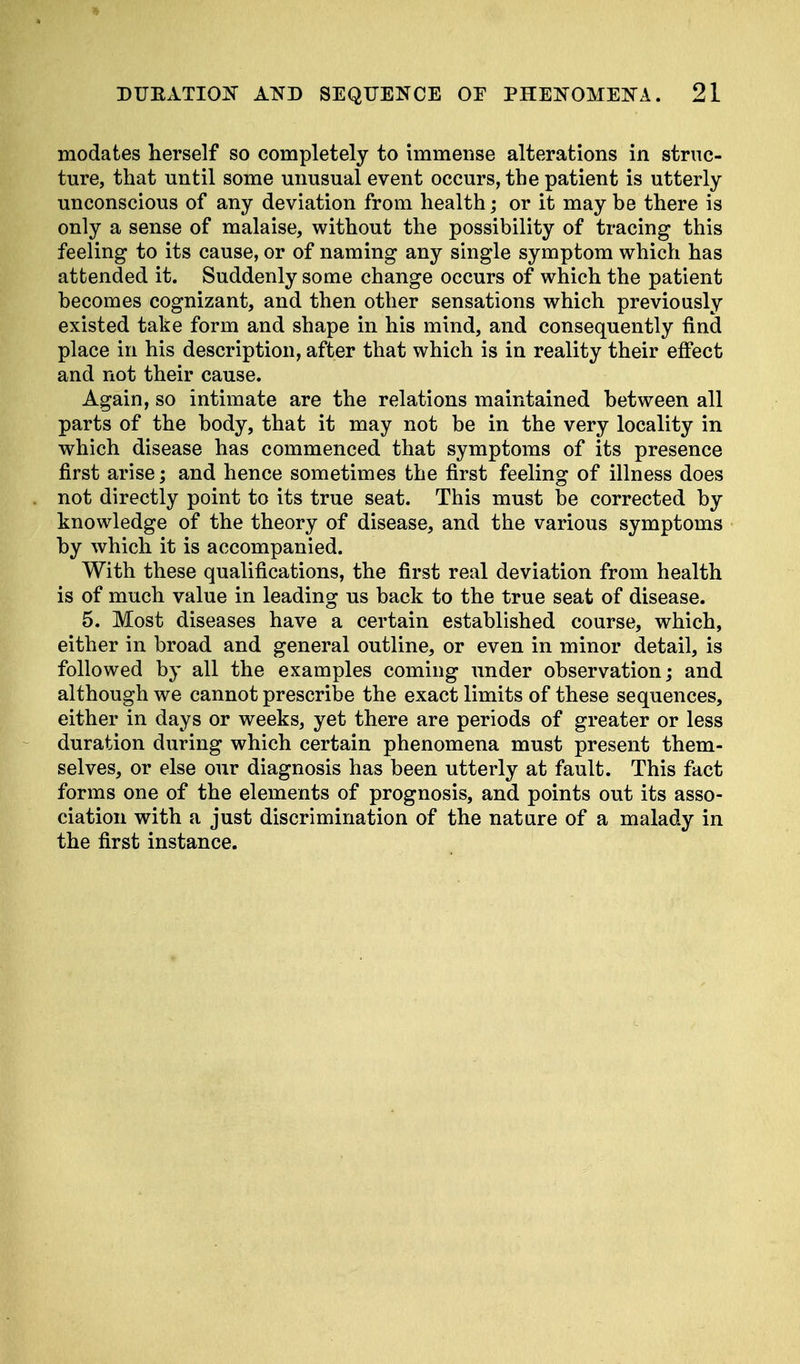 modates herself so completely to immense alterations in struc- ture, that until some unusual event occurs, the patient is utterly unconscious of any deviation from health; or it may be there is only a sense of malaise, without the possibility of tracing this feeling to its cause, or of naming any single symptom which has attended it. Suddenly some change occurs of which the patient becomes cognizant, and then other sensations which previously existed take form and shape in his mind, and consequently find place in his description, after that which is in reality their effect and not their cause. Again, so intimate are the relations maintained between all parts of the body, that it may not be in the very locality in which disease has commenced that symptoms of its presence first arise; and hence sometimes the first feeling of illness does not directly point to its true seat. This must be corrected by knowledge of the theory of disease, and the various symptoms by which it is accompanied. With these qualifications, the first real deviation from health is of much value in leading us back to the true seat of disease. 5. Most diseases have a certain established course, which, either in broad and general outline, or even in minor detail, is followed by all the examples coming under observation; and although we cannot prescribe the exact limits of these sequences, either in days or weeks, yet there are periods of greater or less duration during which certain phenomena must present them- selves, or else our diagnosis has been utterly at fault. This fact forms one of the elements of prognosis, and points out its asso- ciation with a just discrimination of the nature of a malady in the first instance.