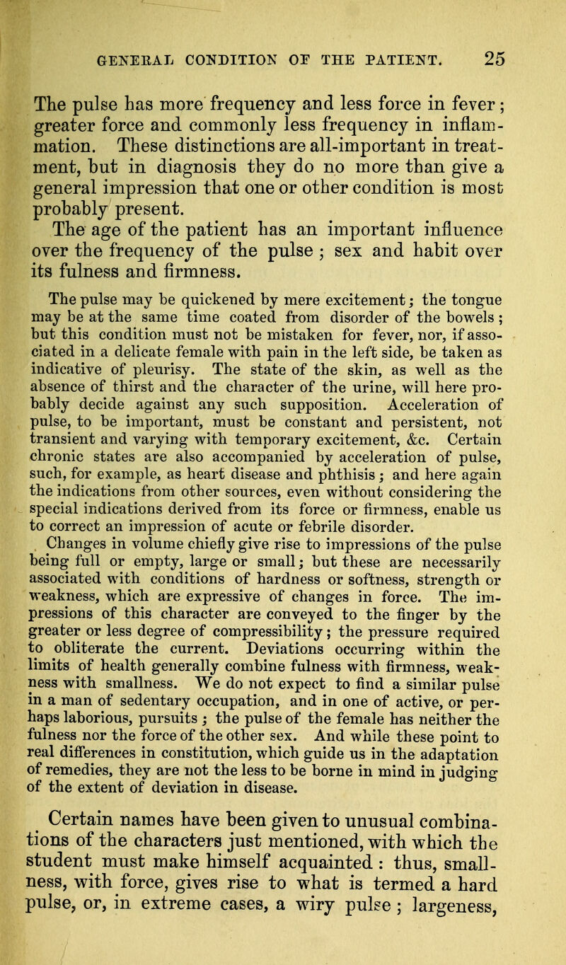 The pulse has more frequency and less force in fever; greater force and commonly less frequency in inflam- mation. These distinctions are all-important in treat- ment, but in diagnosis they do no more than give a general impression that one or other condition is most probably present. The age of the patient has an important influence over the frequency of the pulse ; sex and habit over its fulness and firmness. The pulse may be quickened by mere excitement; the tongue may be at the same time coated from disorder of the bowels ; but this condition must not be mistaken for fever, nor, if asso- ciated in a delicate female with pain in the left side, be taken as indicative of pleurisy. The state of the skin, as well as the absence of thirst and the character of the urine, will here pro- bably decide against any such supposition. Acceleration of pulse, to be important, must be constant and persistent, not transient and varying with temporary excitement, &c. Certain chronic states are also accompanied by acceleration of pulse, such, for example, as heart disease and phthisis; and here again the indications from other sources, even without considering the special indications derived from its force or firmness, enable us to correct an impression of acute or febrile disorder. , Changes in volume chiefly give rise to impressions of the pulse being full or empty, large or small; but these are necessarily associated with conditions of hardness or softness, strength or weakness, which are expressive of changes in force. The im- pressions of this character are conveyed to the finger by the greater or less degree of compressibility; the pressure required to obliterate the current. Deviations occurring within the limits of health generally combine fulness with firmness, weak- ness with smallness. We do not expect to find a similar pulse in a man of sedentary occupation, and in one of active, or per- haps laborious, pursuits ; the pulse of the female has neither the fulness nor the force of the other sex. And while these point to real differences in constitution, which guide us in the adaptation of remedies, they are not the less to be borne in mind in judging of the extent of deviation in disease. Certain names have been given to unusual combina- tions of the characters just mentioned, with which the student must make himself acquainted : thus, small- ness, with force, gives rise to what is termed a hard pulse, or, in extreme cases, a wiry pulse; largeness,