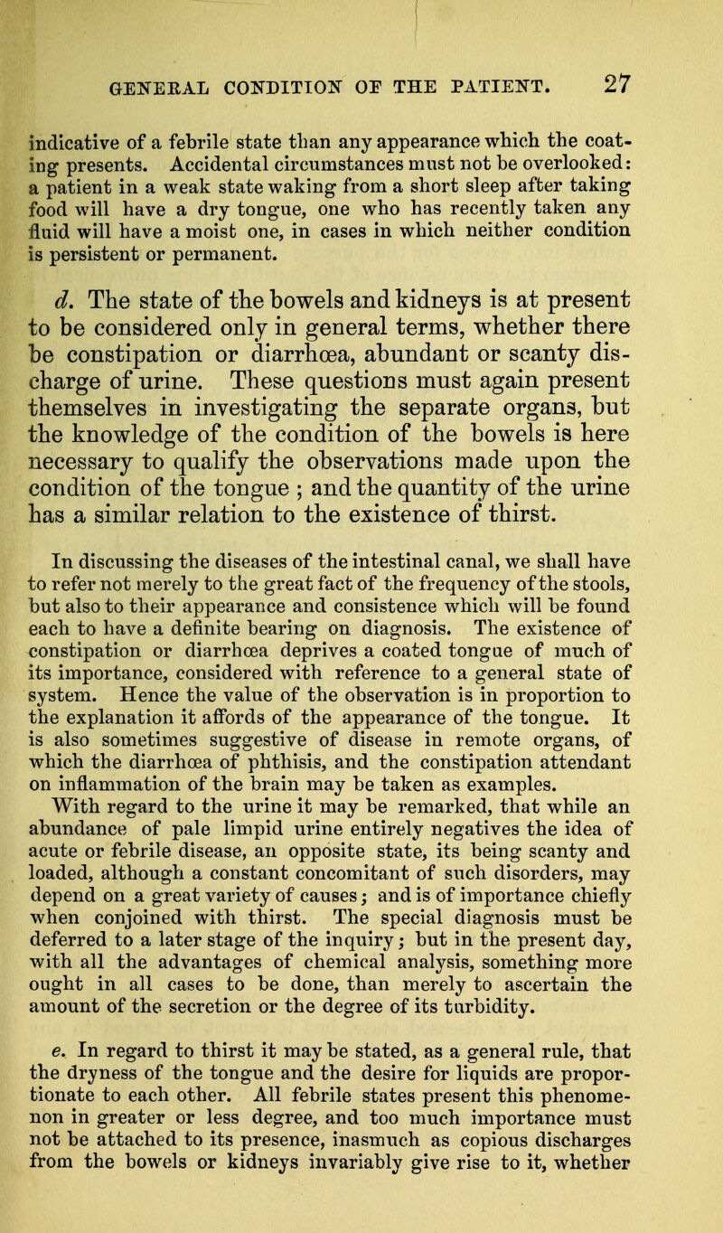 indicative of a febrile state than any appearance which the coat- ing presents. Accidental circumstances must not be overlooked: a patient in a weak state waking from a short sleep after taking food will have a dry tongue, one who has recently taken any fluid will have a moist one, in cases in which neither condition is persistent or permanent. d. The state of the bowels and kidneys is at present to be considered only in general terms, whether there be constipation or diarrhoea, abundant or scanty dis- charge of urine. These questions must again present themselves in investigating the separate organs, but the knowledge of the condition of the bowels is here necessary to qualify the observations made upon the condition of the tongue ; and the quantity of the urine has a similar relation to the existence of thirst. In discussing the diseases of the intestinal canal, we shall have to refer not merely to the great fact of the frequency of the stools, but also to their appearance and consistence which will be found each to have a definite bearing on diagnosis. The existence of constipation or diarrhoea deprives a coated tongue of much of its importance, considered with reference to a general state of system. Hence the value of the observation is in proportion to the explanation it affords of the appearance of the tongue. It is also sometimes suggestive of disease in remote organs, of which the diarrhoea of phthisis, and the constipation attendant on inflammation of the brain may be taken as examples. With regard to the urine it may be remarked, that while an abundance of pale limpid urine entirely negatives the idea of acute or febrile disease, an opposite state, its being scanty and loaded, although a constant concomitant of such disorders, may depend on a great variety of causes; and is of importance chiefly when conjoined with thirst. The special diagnosis must be deferred to a later stage of the inquiry; but in the present day, with all the advantages of chemical analysis, something more ought in all cases to be done, than merely to ascertain the amount of the secretion or the degree of its turbidity. e. In regard to thirst it may be stated, as a general rule, that the dryness of the tongue and the desire for liquids are propor- tionate to each other. All febrile states present this phenome- non in greater or less degree, and too much importance must not be attached to its presence, inasmuch as copious discharges from the bowels or kidneys invariably give rise to it, whether