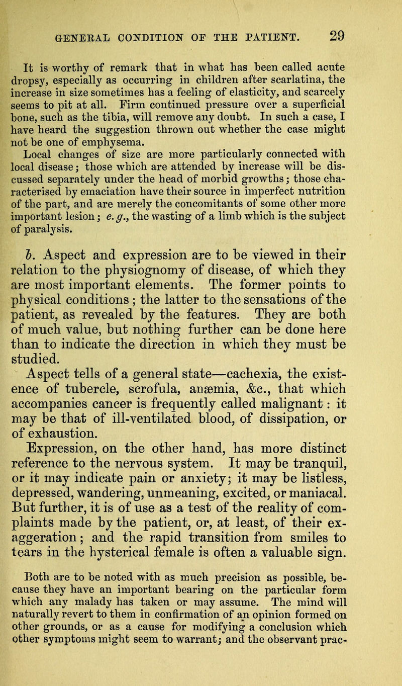 It is worthy of remark that in what has been called acute dropsy, especially as occurring in children after scarlatina, the increase in size sometimes has a feeling of elasticity, and scarcely seems to pit at all. Firm continued pressure over a superficial bone, such as the tibia, will remove any doubt. In such a case, I have heard the suggestion thrown out whether the case might not be one of emphysema. Local changes of size are more particularly connected with local disease; those which are attended by increase will be dis- cussed separately under the head of morbid growths; those cha- racterised by emaciation have their source in imperfect nutrition of the part, and are merely the concomitants of some other more important lesion; e.g., the wasting of a limb which is the subject of paralysis. ft. Aspect and expression are to be viewed in their relation to the physiognomy of disease, of which they are most important elements. The former points to physical conditions ; the latter to the sensations of the patient, as revealed by the features. They are both of much value, but nothing further can be done here than to indicate the direction in which they must be studied. Aspect tells of a general state—cachexia, the exist- ence of tubercle, scrofula, anaemia, &c, that which accompanies cancer is frequently called malignant: it may be that of ill-ventilated blood, of dissipation, or of exhaustion. Expression, on the other hand, has more distinct reference to the nervous system. It may be tranquil, or it may indicate pain or anxiety; it may be listless, depressed, wandering, unmeaning, excited, or maniacal. But further, it is of use as a test of the reality of com- plaints made by the patient, or, at least, of their ex- aggeration ; and the rapid transition from smiles to tears in the hysterical female is often a valuable sign. Both are to be noted with as much precision as possible, be- cause they have an important bearing on the particular form which any malady has taken or may assume. The mind will naturally revert to them in confirmation of an opinion formed on other grounds, or as a cause for modifying a conclusion which other symptoms might seem to warrant; and the observant prac-