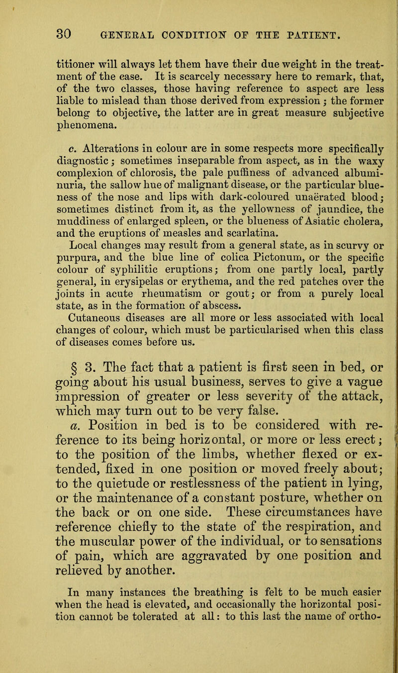 titioner will always let them have their due weight in the treat- ment of the case. It is scarcely necessary here to remark, that, of the two classes, those having reference to aspect are less liable to mislead than those derived from expression; the former belong to objective, the latter are in great measure subjective phenomena. c. Alterations in colour are in some respects more specifically diagnostic; sometimes inseparable from aspect, as in the waxy complexion of chlorosis, the pale puffiness of advanced albumi- nuria, the sallow hue of malignant disease, or the particular blue- ness of the nose and lips with dark-coloured unaerated blood; sometimes distinct from it, as the yellowness of jaundice, the muddiness of enlarged spleen, or the blueness of Asiatic cholera, and the eruptions of measles and scarlatina. Local changes may result from a general state, as in scurvy or purpura, and the blue line of colica Pictonum, or the specific colour of syphilitic eruptions; from one partly local, partly general, in erysipelas or erythema, and the red patches over the joints in acute rheumatism or gout; or from a purely local state, as in the formation of abscess. Cutaneous diseases are all more or less associated with local changes of colour, which must be particularised when this class of diseases comes before us. § 3. The fact that a patient is first seen in bed, or going about his usual business, serves to give a vague impression of greater or less severity of the attack, which may turn out to be very false. a. Position in bed is to be considered with re- ference to its being horizontal, or more or less erect; to the position of the limbs, whether flexed or ex- tended, fixed in one position or moved freely about; to the quietude or restlessness of the patient in lying, or the maintenance of a constant posture, whether on the back or on one side. These circumstances have reference chiefly to the state of the respiration, and the muscular power of the individual, or to sensations of pain, which are aggravated by one position and relieved by another. In many instances the breathing is felt to be much easier when the head is elevated, and occasionally the horizontal posi- tion cannot be tolerated at all: to this last the name of ortho-