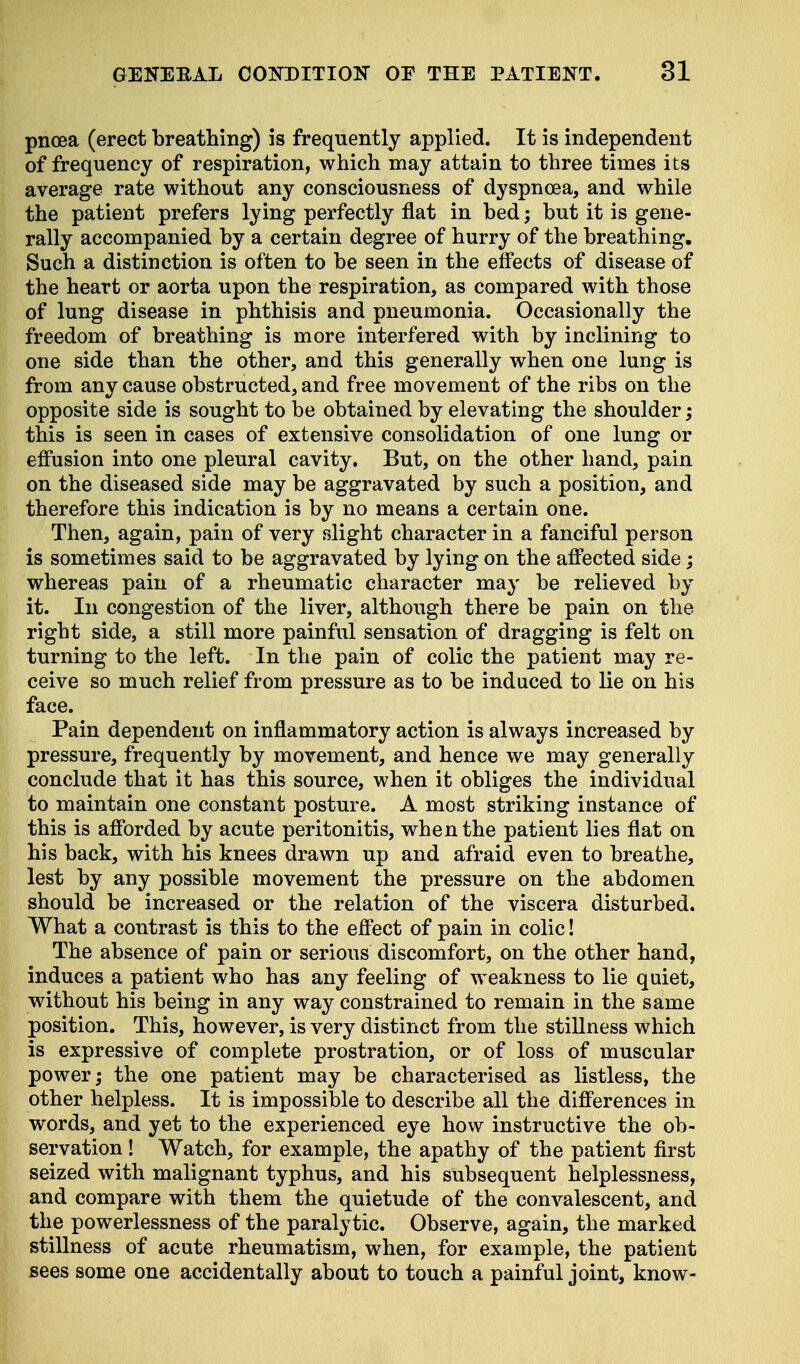 pncea (erect breathing) is frequently applied. It is independent of frequency of respiration, which may attain to three times i ts average rate without any consciousness of dyspnoea, and while the patient prefers lying perfectly flat in bed; but it is gene- rally accompanied by a certain degree of hurry of the breathing. Such a distinction is often to be seen in the effects of disease of the heart or aorta upon the respiration, as compared with those of lung disease in phthisis and pneumonia. Occasionally the freedom of breathing is more interfered with by inclining to one side than the other, and this generally when one lung is from any cause obstructed, and free movement of the ribs on the opposite side is sought to be obtained by elevating the shoulder; this is seen in cases of extensive consolidation of one lung or effusion into one pleural cavity. But, on the other hand, pain on the diseased side may be aggravated by such a position, and therefore this indication is by no means a certain one. Then, again, pain of very slight character in a fanciful person is sometimes said to be aggravated by lying on the affected side; whereas pain of a rheumatic character may be relieved by it. In congestion of the liver, although there be pain on the right side, a still more painful sensation of dragging is felt on turning to the left. In the pain of colic the patient may re- ceive so much relief from pressure as to be induced to lie on his face. Pain dependent on inflammatory action is always increased by pressure, frequently by movement, and hence we may generally conclude that it has this source, when it obliges the individual to maintain one constant posture. A most striking instance of this is afforded by acute peritonitis, when the patient lies flat on his back, with his knees drawn up and afraid even to breathe, lest by any possible movement the pressure on the abdomen should be increased or the relation of the viscera disturbed. What a contrast is this to the effect of pain in colic! The absence of pain or serious discomfort, on the other hand, induces a patient who has any feeling of weakness to lie quiet, without his being in any way constrained to remain in the same position. This, however, is very distinct from the stillness which is expressive of complete prostration, or of loss of muscular power; the one patient may be characterised as listless, the other helpless. It is impossible to describe all the differences in words, and yet to the experienced eye how instructive the ob- servation ! Watch, for example, the apathy of the patient first seized with malignant typhus, and his subsequent helplessness, and compare with them the quietude of the convalescent, and the powerlessness of the paralytic. Observe, again, the marked stillness of acute rheumatism, when, for example, the patient sees some one accidentally about to touch a painful joint, know-