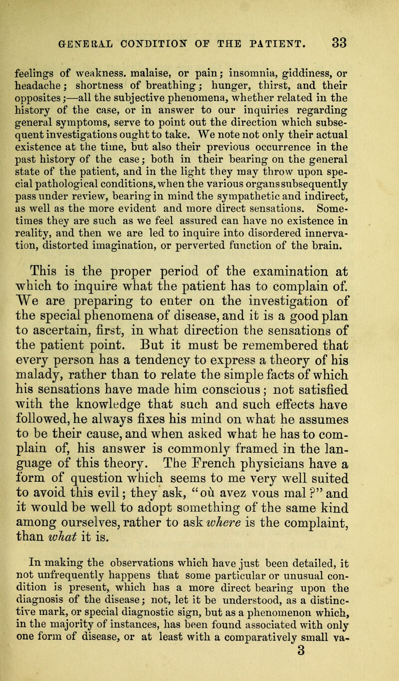 feelings of weakness, malaise, or pain; insomnia, giddiness, or headache; shortness of breathing; hunger, thirst, and their opposites;—all the subjective phenomena, whether related in the history of the case, or in answer to our inquiries regarding general symptoms, serve to point out the direction which subse- quent investigations ought to take. We note not only their actual existence at the time, but also their previous occurrence in the past history of the case; both in their bearing on the general state of the patient, and in the light they may throw upon spe- cial pathological conditions, when the various organs subsequently pass under review, bearing in mind the sympathetic and indirect, as well as the more evident and more direct sensations. Some- times they are such as we feel assured can have no existence in reality, and then we are led to inquire into disordered innerva- tion, distorted imagination, or perverted function of the brain. This is the proper period of the examination at which to inquire what the patient has to complain of. We are preparing to enter on the investigation of the special phenomena of disease, and it is a good plan to ascertain, first, in what direction the sensations of the patient point. But it must be remembered that every person has a tendency to express a theory of his malady, rather than to relate the simple facts of which his sensations have made him conscious; not satisfied with the knowledge that such and such effects have followed, he always fixes his mind on what he assumes to be their cause, and when asked what he has to com- plain of, his answer is commonly framed in the lan- guage of this theory. The French physicians have a form of question which seems to me very well suited to avoid this evil; they ask, ou avez vous mal ? and it would be well to adopt something of the same kind among ourselves, rather to ask where is the complaint, than what it is. In making the observations which have just been detailed, it not unfrequently happens that some particular or unusual con- dition is present, which has a more direct bearing upon the diagnosis of the disease; not, let it be understood, as a distinc- tive mark, or special diagnostic sign, but as a phenomenon which, in the majority of instances, has been found associated with only one form of disease, or at least with a comparatively small va- 3