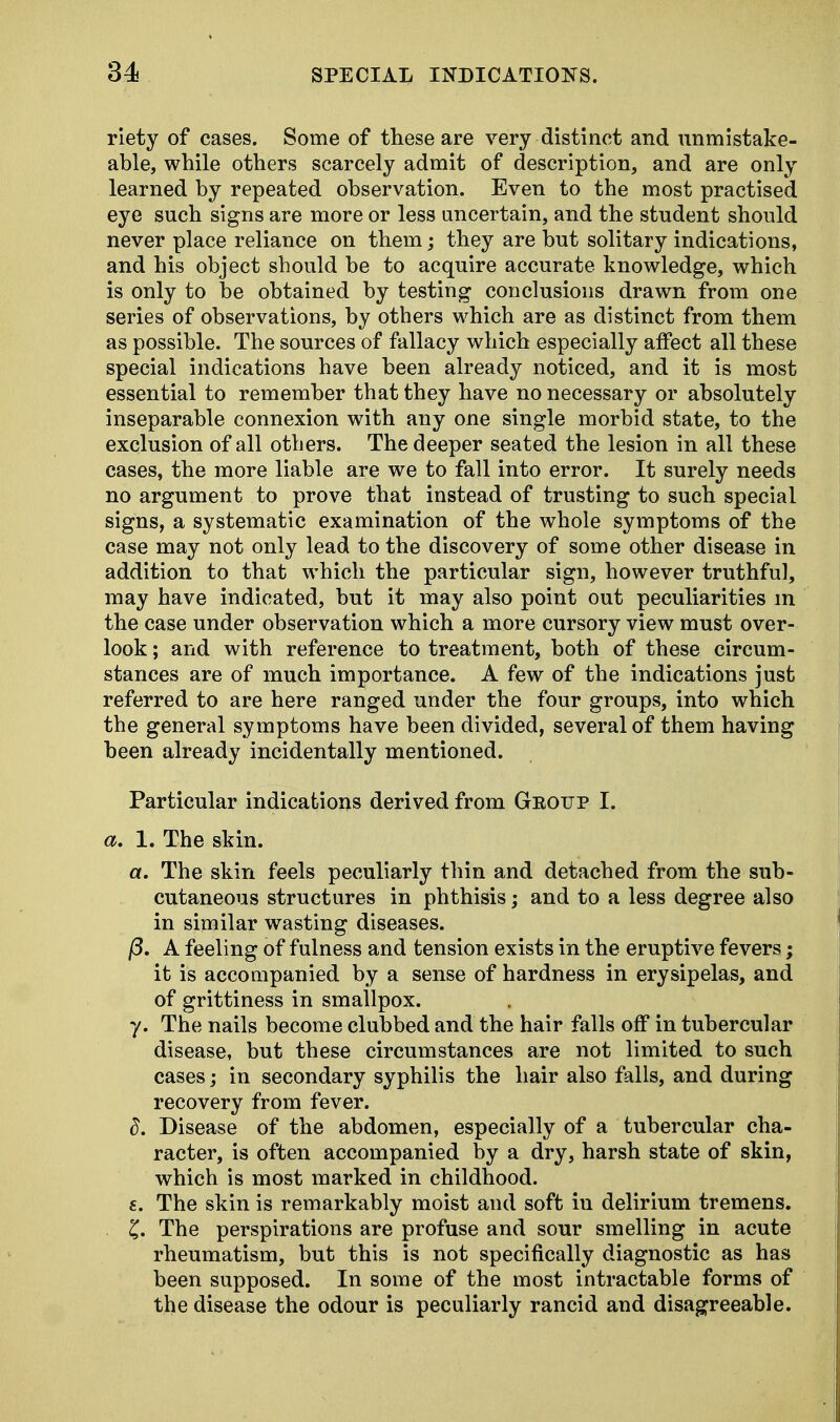 riety of cases. Some of these are very distinct and unmistake- able, while others scarcely admit of description, and are only learned by repeated observation. Even to the most practised eye such signs are more or less uncertain, and the student should never place reliance on them; they are but solitary indications, and his object should be to acquire accurate knowledge, which is only to be obtained by testing conclusions drawn from one series of observations, by others which are as distinct from them as possible. The sources of fallacy which especially affect all these special indications have been already noticed, and it is most essential to remember that they have no necessary or absolutely inseparable connexion with any one single morbid state, to the exclusion of all others. The deeper seated the lesion in all these cases, the more liable are we to fall into error. It surely needs no argument to prove that instead of trusting to such special signs, a systematic examination of the whole symptoms of the case may not only lead to the discovery of some other disease in addition to that which the particular sign, however truthful, may have indicated, but it may also point out peculiarities m the case under observation which a more cursory view must over- look ; and with reference to treatment, both of these circum- stances are of much importance. A few of the indications just referred to are here ranged under the four groups, into which the general symptoms have been divided, several of them having been already incidentally mentioned. Particular indications derived from Group I. a. 1. The skin. a. The skin feels peculiarly thin and detached from the sub- cutaneous structures in phthisis; and to a less degree also in similar wasting diseases. /3. A feeling of fulness and tension exists in the eruptive fevers; it is accompanied by a sense of hardness in erysipelas, and of grittiness in smallpox. y. The nails become clubbed and the hair falls off in tubercular disease, but these circumstances are not limited to such cases; in secondary syphilis the hair also falls, and during recovery from fever. d. Disease of the abdomen, especially of a tubercular cha- racter, is often accompanied by a dry, harsh state of skin, which is most marked in childhood. £. The skin is remarkably moist and soft in delirium tremens. £. The perspirations are profuse and sour smelling in acute rheumatism, but this is not specifically diagnostic as has been supposed. In some of the most intractable forms of the disease the odour is peculiarly rancid and disagreeable.