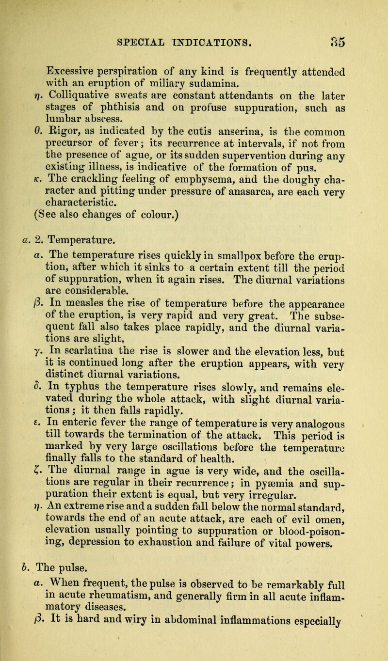 Excessive perspiration of any kind is frequently attended with an eruption of miliary sudamina. r). Colliquative sweats are constant attendants on the later stages of phthisis and on profuse suppuration, such as lumbar abscess. 0. Rigor, as indicated by the cutis anserina, is the common precursor of fever; its recurrence at intervals, if not from the presence of ague, or its sudden supervention during any existing illness, is indicative of the formation of pus. fc. The crackling feeling of emphysema, and the doughy cha- racter and pitting under pressure of anasarca, are each very characteristic. (See also changes of colour.) a. 2. Temperature. a. The temperature rises quickly in smallpox before the erup- tion, after which it sinks to a certain extent till the period of suppuration, when it again rises. The diurnal variations are considerable. j3. In measles the rise of temperature before the appearance of the eruption, is very rapid and very great. The subse- quent fall also takes place rapidly, and the diurnal varia- tions are slight. y. In scarlatina the rise is slower and the elevation less, but it is continued long after the eruption appears, with very distinct diurnal variations. d. In typhus the temperature rises slowly, and remains ele- vated during the whole attack, with slight diurnal varia- tions ; it then falls rapidly. £. In enteric fever the range of temperature is very analogous till towards the termination of the attack. This period is marked by very large oscillations before the temperature finally falls to the standard of health. £. The diurnal range in ague is very wide, and the oscilla- tions are regular in their recurrence; in pyaemia and sup- puration their extent is equal, but very irregular. i]. An extreme rise and a sudden fall below the normal standard, towards the end of an acute attack, are each of evil omen, elevation usually pointing to suppuration or blood-poison- ing, depression to exhaustion and failure of vital powers. b. The pulse. a. ^When frequent, the pulse is observed to be remarkably full in acute rheumatism, and generally firm in all acute inflam- matory diseases. ft. It is hard and wiry in abdominal inflammations especially
