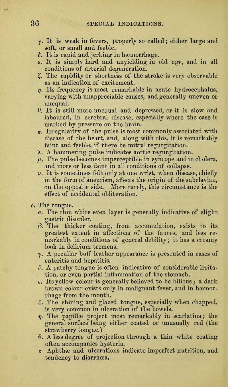 y. It is weak in fevers, properly so called; either large and soft, or small and feeble. 8. It is rapid and jerking in haemorrhage, f. It is simply hard and unyielding in old age, and in all conditions of arterial degeneration. £. The rapidity or shortness of the stroke is very observable as an indication of excitement. 7j. Its frequency is most remarkable in acute hydrocephalus, varying with unappreciable causes, and generally uneven or unequal. 0. It is still more unequal and depressed, or it is slow and laboured, in cerebral disease, especially where the case is marked by pressure on the brain. k. Irregularity of the pulse is most commonly associated with disease of the heart, and, along with this, it is remarkably faint and feeble, if there be mitral regurgitation. X. A hammering pulse indicates aortic regurgitation. fx. The pulse becomes imperceptible in syncope and in cholera, and more or less faint in all conditions of collapse. v. It is sometimes felt only at one wrist, when disease, chiefly in the form of aneurism, affects the origin of the subclavian, on the opposite side. More rarely, this circumstance is the effect of accidental obliteration. c. The tongue. a. The thin white even layer is generally indicative of slight gastric disorder. (3. The thicker coating, from accumulation, exists to its greatest extent in affections of the fauces, and less re- markably in conditions of general debility; it has a creamy look in delirium tremens. y. A peculiar buff leather appearance is presented in cases of enteritis and hepatitis. A patchy tongue is often indicative of considerable irrita- tion, or even partial inflammation of the stomach. e. Its yellow colour is generally believed to be bilious; a dark brown colour exists only in malignant fever, and in haemor- rhage from the mouth. £. The shining and glazed tongue, especially when chapped, is very common in ulceration of the bowels. rj. The papilla? project most remarkably in scarlatina; the general surface being either coated or unusually red (the strawberry tongue.) 6. A less degree of projection through a thin white coating often accompanies hysteria. k Aphthae and ulcerations indicate imperfect nutrition, and tendency to diarrhoea.