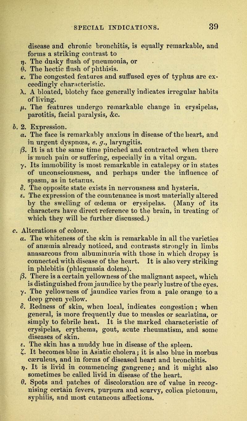 disease and chronic bronchitis, is equally remarkable, and forms a striking contrast to r\. The dusky flush of pneumonia, or 9: The hectic flush of phthisis. *c. The congested features and suffused eyes of typhus are ex- ceedingly characteristic. \. A bloated, blotchy face generally indicates irregular habits of living. p. The features undergo remarkable change in ervsipelas, parotitis, facial paralysis, &c. b. 2. Expression. a. The face is remarkably anxious in disease of the heart, and in urgent dyspnoea, e. g.> laryngitis. j3. It is at the same time pinched and contracted when there is*much pain or suffering, especially in a vital organ, y. Its immobility is most remarkable in catalepsy or in states of unconsciousness, and perhaps under the influence of spasm, as in tetanus. d. The opposite state exists in nervousness and hysteria. £. The expression of the countenance is most materially altered by the swelling of oedema or erysipelas. (Many of its characters have direct reference to the brain, in treating of which they will be further discussed.) c. Alterations of colour. a. The whiteness of the skin is remarkable in all the varieties of anaemia already noticed, and contrasts strongly in limbs anasarcous from albuminuria with those in which dropsy is connected with disease of the heart. It is also very striking in phlebitis (phlegmasia dolens). j8. There is a certain yellowness of the malignant aspect, which is distinguished from jaundice by the pearly lustre of the eyes. y. The yellowness of jaundice varies from a pale orange to a deep green yellow. d. Redness of skin, when local, indicates congestion; when general, is more frequently due to measles or scarlatina, or simply to febrile heat. It is the marked characteristic of erysipelas, erythema, gout, acute rheumatism, and some diseases of skin. 6. The skin has a muddy hue in disease of the spleen. £. It becomes blue in Asiatic cholera; it is also blue in morbus caeruleus, and in forms of diseased heart and bronchitis. r\. It is livid in commencing gangrene; and it might also sometimes be called livid in disease of the heart. 9. Spots and patches of discoloration are of value in recog- nising certain fevers, purpura and scurvy, colica pictonum, syphilis, and most cutaneous affections.