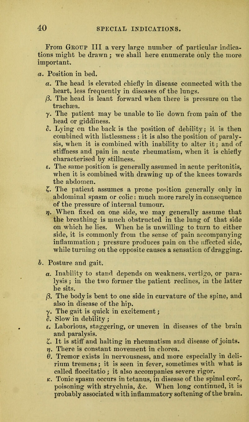 From Group III a very large number of particular indica- tions might be drawn; we shall here enumerate only the more important. a. Position in bed. a. The head is elevated chiefly in disease connected with the heart, less frequently in diseases of the lungs. /3. The head is leant forward when there is pressure on the trachsea. y. The patient may be unable to lie down from pain of the head or giddiness. d. Lying on the back is the position of debility; it is then combined with listlessness : it is also the position of paraly- sis, when it is combined with inability to alter it; and of stiffness and pain in acute rheumatism, when it is chiefly characterised by stillness. £. The same position is generally assumed in acute peritonitis, when it is combined with drawing up of the knees towards the abdomen. £. The patient assumes a prone position generally only in abdominal spasm or colic: much more rarely in consequence of the pressure of internal tumour. vj. When fixed on one side, we may generally assume that the breathing is much obstructed in the lung of that side on which he lies. When he is unwilling to turn to either side, it is commonly from the sense of pain accompanying inflammation; pressure produces pain on the affected side, while turning on the opposite causes a sensation of dragging. b. Posture and gait. a. Inability to stand depends on weakness, vertigo, or para- lysis ; in the two former the patient reclines, in the latter he sits. j3. The body is bent to one side in curvature of the spine, and also in disease of the hip. y. The gait is quick in excitement; d. Slow in debility ; e. Laborious, staggering, or uneven in diseases of the brain and paralysis. £. It is stiff and halting in rheumatism and disease of joints. 17. There is constant movement in chorea. 9. Tremor exists in nervousness, and more especially in deli- rium tremens; it is seen in fever, sometimes with what is called floccitatio; it also accompanies severe rigor. k. Tonic spasm occurs in tetanus, in disease of the spinal cord, poisoning with strychnia, &c. When long continued, it is probably associated with inflammatory softening of the brain.