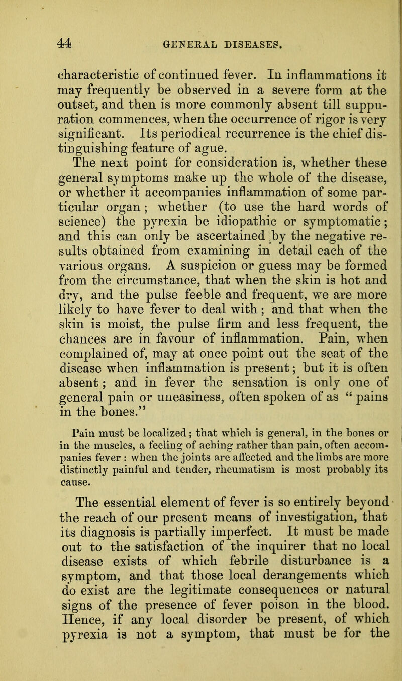 characteristic of continued fever. In inflammations it may frequently be observed in a severe form at the outset, and then is more commonly absent till suppu- ration commences, when the occurrence of rigor is very significant. Its periodical recurrence is the chief dis- tinguishing feature of ague. The next point for consideration is, whether these general symptoms make up the whole of the disease, or whether it accompanies inflammation of some par- ticular organ ; whether (to use the hard words of science) the pyrexia be idiopathic or symptomatic; and this can only be ascertained bj the negative re- sults obtained from examining in detail each of the various organs. A suspicion or guess may be formed from the circumstance, that when the skin is hot and dry, and the pulse feeble and frequent, we are more likely to have fever to deal with; and that when the skin is moist, the pulse firm and less frequent, the chances are in favour of inflammation. Pain, when complained of, may at once point out the seat of the disease when inflammation is present; but it is often absent; and in fever the sensation is only one of general pain or uneasiness, often spoken of as pains in the bones. Pain must be localized; that which is general, in the bones or in the muscles, a feeling of aching rather than pain, often accom- panies fever : when the joints are affected and the limbs are more distinctly painful and tender, rheumatism is most probably its cause. The essential element of fever is so entirely beyond the reach of our present means of investigation, that its diagnosis is partially imperfect. It must be made out to the satisfaction of the inquirer that no local disease exists of which febrile disturbance is a symptom, and that those local derangements which do exist are the legitimate consequences or natural signs of the presence of fever poison in the blood. Hence, if any local disorder be present, of which pyrexia is not a symptom, that must be for the