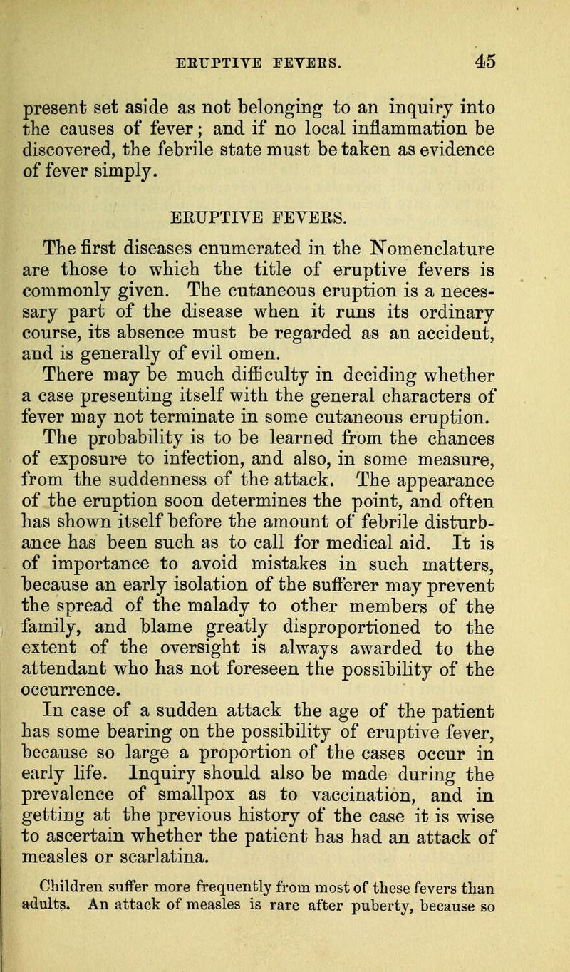present set aside as not belonging to an inquiry into the causes of fever; and if no local inflammation be discovered, the febrile state must be taken as evidence of fever simply. ERUPTIVE FEVERS. The first diseases enumerated in the Nomenclature are those to which the title of eruptive fevers is commonly given. The cutaneous eruption is a neces- sary part of the disease when it runs its ordinary course, its absence must be regarded as an accident, and is generally of evil omen. There may be much difficulty in deciding whether a case presenting itself with the general characters of fever may not terminate in some cutaneous eruption. The probability is to be learned from the chances of exposure to infection, and also, in some measure, from the suddenness of the attack. The appearance of the eruption soon determines the point, and often has shown itself before the amount of febrile disturb- ance has been such as to call for medical aid. It is of importance to avoid mistakes in such matters, because an early isolation of the sufferer may prevent the spread of the malady to other members of the family, and blame greatly disproportioned to the extent of the oversight is always awarded to the attendant who has not foreseen the possibility of the occurrence. In case of a sudden attack the age of the patient has some bearing on the possibility of eruptive fever, because so large a proportion of the cases occur in early life. Inquiry should also be made during the prevalence of smallpox as to vaccination, and in getting at the previous history of the case it is wise to ascertain whether the patient has had an attack of measles or scarlatina. Children suffer more frequently from most of these fevers than adults. An attack of measles is rare after puberty, because so