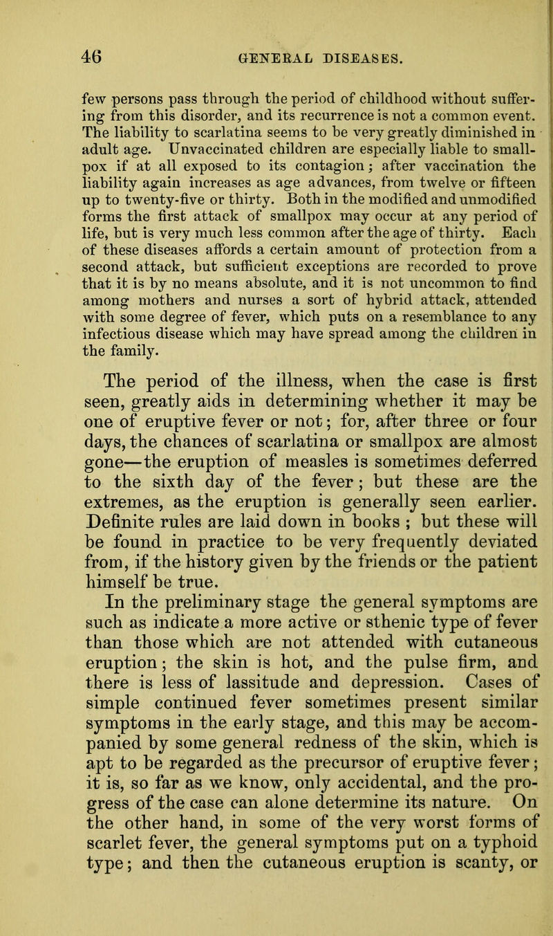 few persons pass through the period of childhood without suffer- ing from this disorder, and its recurrence is not a common event. The liability to scarlatina seems to be very greatly diminished in adult age. Unvaccinated children are especially liable to small- pox if at all exposed to its contagion; after vaccination the liability again increases as age advances, from twelve or fifteen up to twenty-five or thirty. Both in the modified and unmodified forms the first attack of smallpox may occur at any period of life, but is very much less common after the age of thirty. Each of these diseases affords a certain amount of protection from a second attack, but sufficient exceptions are recorded to prove that it is by no means absolute, and it is not uncommon to find among mothers and nurses a sort of hybrid attack, attended with some degree of fever, which puts on a resemblance to any infectious disease which may have spread among the children in the family. The period of the illness, when the case is first seen, greatly aids in determining whether it may be one of eruptive fever or not; for, after three or four days, the chances of scarlatina or smallpox are almost gone—the eruption of measles is sometimes deferred to the sixth day of the fever; but these are the extremes, as the eruption is generally seen earlier. Definite rules are laid down in books ; but these will be found in practice to be very frequently deviated from, if the history given by the friends or the patient himself be true. In the preliminary stage the general symptoms are such as indicate a more active or sthenic type of fever than those which are not attended with cutaneous eruption; the skin is hot, and the pulse firm, and there is less of lassitude and depression. Cases of simple continued fever sometimes present similar symptoms in the early stage, and this may be accom- panied by some general redness of the skin, which is apt to be regarded as the precursor of eruptive fever; it is, so far as we know, only accidental, and the pro- gress of the case can alone determine its nature. On the other hand, in some of the very worst forms of scarlet fever, the general symptoms put on a typhoid type; and then the cutaneous eruption is scanty, or