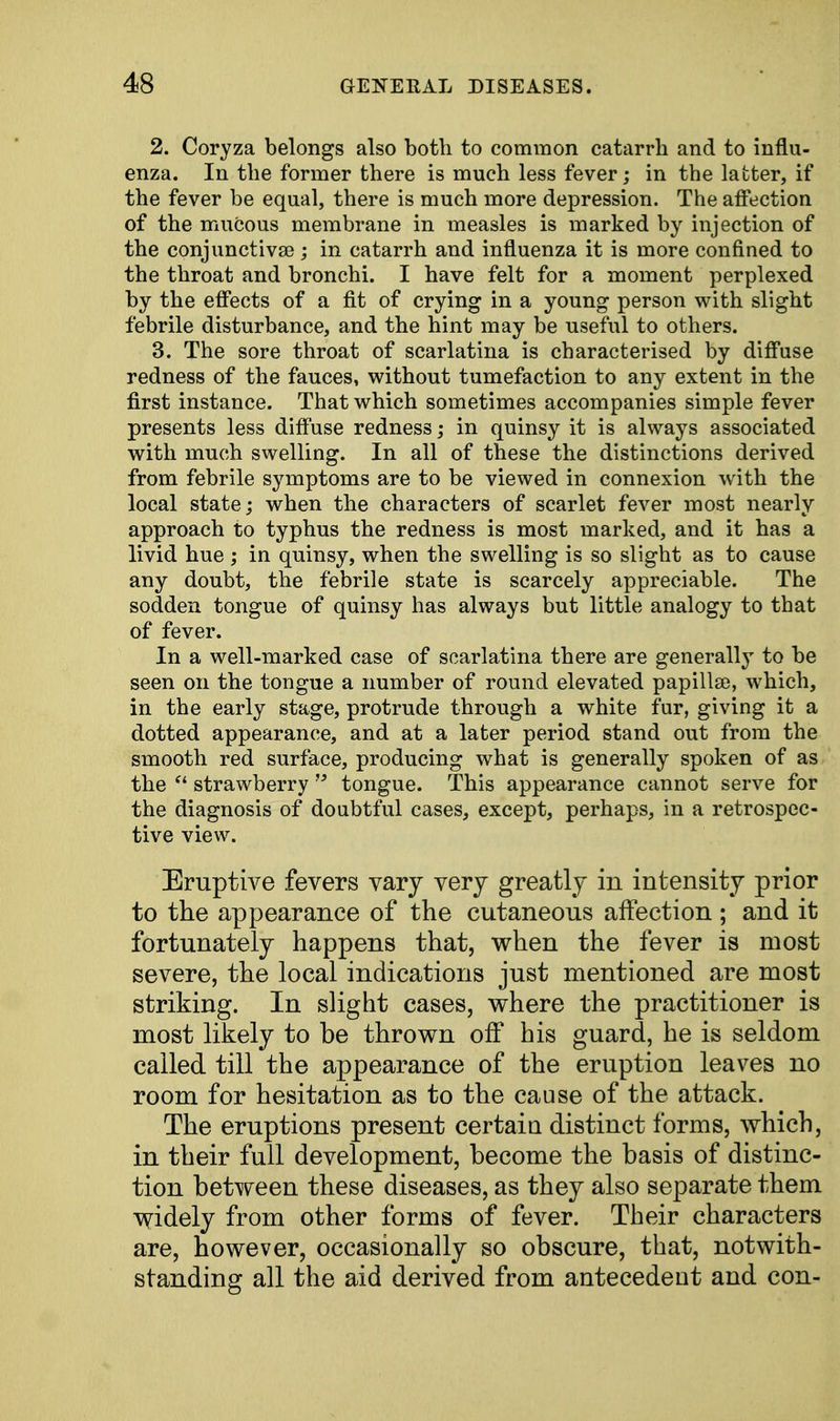 2. Coryza belongs also both to common catarrh and to influ- enza. In the former there is much less fever; in the latter, if the fever be equal, there is much more depression. The affection of the mucous membrane in measles is marked by injection of the conjunctivae ; in catarrh and influenza it is more confined to the throat and bronchi. I have felt for a moment perplexed by the effects of a fit of crying in a young person with slight febrile disturbance, and the hint may be useful to others. 3. The sore throat of scarlatina is characterised by diffuse redness of the fauces, without tumefaction to any extent in the first instance. That which sometimes accompanies simple fever presents less diffuse redness; in quinsy it is always associated with much swelling. In all of these the distinctions derived from febrile symptoms are to be viewed in connexion with the local state; when the characters of scarlet fever most nearly approach to typhus the redness is most marked, and it has a livid hue ; in quinsy, when the swelling is so slight as to cause any doubt, the febrile state is scarcely appreciable. The sodden tongue of quinsy has always but little analogy to that of fever. In a well-marked case of scarlatina there are generally to be seen on the tongue a number of round elevated papilla), which, in the early stage, protrude through a white fur, giving it a dotted appearance, and at a later period stand out from the smooth red surface, producing what is generally spoken of as the  strawberry  tongue. This appearance cannot serve for the diagnosis of doubtful cases, except, perhaps, in a retrospec- tive view. Eruptive fevers vary very greatly in intensity prior to the appearance of the cutaneous affection; and it fortunately happens that, when the fever is most severe, the local indications just mentioned are most striking. In slight cases, where the practitioner is most likely to be thrown off his guard, he is seldom called till the appearance of the eruption leaves no room for hesitation as to the cause of the attack. The eruptions present certain distinct forms, which, in their full development, become the basis of distinc- tion between these diseases, as they also separate them widely from other forms of fever. Their characters are, however, occasionally so obscure, that, notwith- standing all the aid derived from antecedent and con-