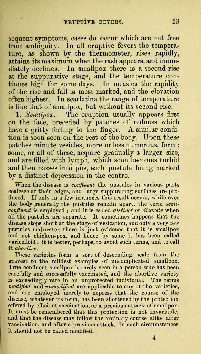sequent symptoms, cases do occur which are not free from ambiguity. In all eruptive fevers the tempera- ture, as shown by the thermometer, rises rapidly, attains its maximum when the rash appears, and imme- diately declines. In smallpox there is a second rise at the suppurative stage, and the temperature con- tinues high for some days. In measles the rapidity of the rise and fall is most marked, and the elevation often highest. In scarlatina the range of temperature is like that of smallpox, but without its second rise. 1. Smallpox.—The eruption usually appears first on the face, preceded by patches of redness which have a gritty feeling to the finger. A similar condi- tion is soon seen on the rest of the body. Upon these patches minute vesicles, more or less numerous, form ; some, or all of these, acquire gradually a larger size, and are filled with lymph, which soon becomes turbid and then passes into pus, each pustule being marked by a distinct depression in the centre. When the disease is confluent the pustules in various parts coalesce at their edges, and large suppurating surfaces are pro- duced. If only in a few instances this result occurs, while over the hody generally the pustules remain apart, the term semi- confluent is employed; and it is called distinct or discrete when all the pustules are separate. It sometimes happens that the disease stops short at the stage of vesication, and only a very few pustules maturate; there is just evidence that it is smallpox and not chicken-pox, and hence by some it has been called varicelloid : it is better, perhaps, to avoid such terms, and to call it abortive. These varieties form a sort of descending scale from the gravest to the mildest examples of uncomplicated smallpox. True confluent smallpox is rarely seen in a person who has been carefully and successfully vaccinated, and the abortive variety is exceedingly rare in an unprotected individual. The terms modified and unmodified are applicable to any of the varieties, and are employed merely to express that the course of the disease, whatever its form, has been shortened by the protection offered by efficient vaccination, or a previous attack of smallpox. It must be remembered that this protection is not invariable, and that the disease may follow the ordinary course alike after vaccination, and after a previous attack. In such circumstances it should not be called modified. 4
