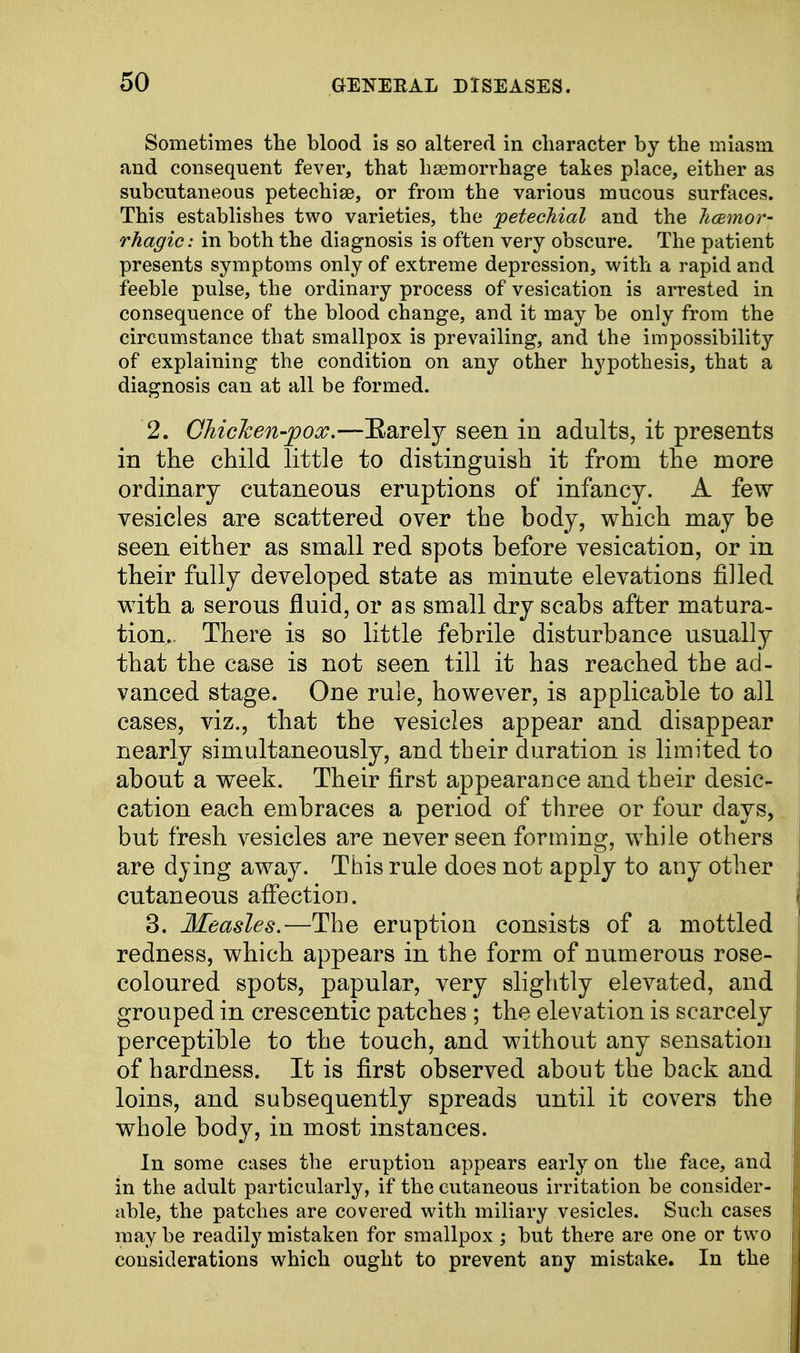 Sometimes the blood is so altered in character by the miasm and consequent fever, that haemorrhage takes place, either as subcutaneous petechise, or from the various mucous surfaces. This establishes two varieties, the petechial and the hemor- rhagic: in both the diagnosis is often very obscure. The patient presents symptoms only of extreme depression, with a rapid and feeble pulse, the ordinary process of vesication is arrested in consequence of the blood change, and it may be only from the circumstance that smallpox is prevailing, and the impossibility of explaining the condition on any other hypothesis, that a diagnosis can at all be formed. 2. Chicken-pox.—Barely seen in adults, it presents in the child little to distinguish it from the more ordinary cutaneous eruptions of infancy. A few vesicles are scattered over the body, which may be seen either as small red spots before vesication, or in their fully developed state as minute elevations filled with a serous fluid, or as small dry scabs after matura- tion.. There is so little febrile disturbance usually that the case is not seen till it has reached the ad- vanced stage. One rule, however, is applicable to all cases, viz., that the vesicles appear and disappear nearly simultaneously, and their duration is limited to about a week. Their first appearance and their desic- cation each embraces a period of three or four days, but fresh vesicles are never seen forming, while others are dying away. This rule does not apply to any other cutaneous affection. 3. Measles.—The eruption consists of a mottled redness, which appears in the form of numerous rose- coloured spots, papular, very slightly elevated, and grouped in crescentic patches ; the elevation is scarcely perceptible to the touch, and without any sensation of hardness. It is first observed about the back and loins, and subsequently spreads until it covers the whole body, in most instances. In some cases the eruption appears early on the face, and in the adult particularly, if the cutaneous irritation be consider- able, the patches are covered with miliary vesicles. Such cases may be readily mistaken for smallpox; but there are one or two considerations which ought to prevent any mistake. In the