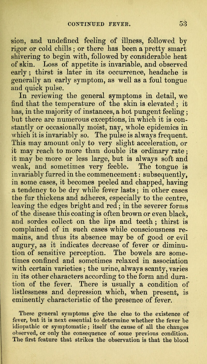 sion, and undefined feeling of illness, followed by rigor or cold chills ; or there has been a pretty smart shivering to begin with, followed by considerable heat of skin. Loss of appetite is invariable, and observed early; thirst is later in its occurrence, headache is generally an early symptom, as well as a foul tongue and quick pulse. In reviewing the general symptoms in detail, we find that the temperature of the skin is elevated ; it has, in the majority of instances, a hot pungent feeling; but there are numerous exceptions, in which it is con- stantly or occasionally moist, nay, whole epidemics in which it is invariably so. The pulse is always frequent. This may amount only to very slight acceleration, or it may reach to more than double its ordinary rate; it may be more or less large, but is always soft and weak, and sometimes very feeble. The tongue is invariably furred in the commencement: subsequently, in some cases, it becomes peeled and chapped, having a tendency to be dry while fever lasts; in other cases the fur thickens and adheres, especially to the centre, leaving the edges bright and red; in the severer forms of the disease this coating is often brown or even black, and sordes collect on the lips and teeth; thirst is complained of in such cases while consciousness re- mains, and thus its absence may be of good or evil augury, as it indicates decrease of fever or diminu- tion of sensitive perception. The bowels are some- times confined and sometimes relaxed in association with certain varieties ; the urine, always scanty, varies in its other characters according to the form and dura- tion of the fever. There is usually a condition of listlessness and depression which, when present, is eminently characteristic of the presence of fever. These general symptoms give the clue to the existence of fever, but it is next essential to determine whether the fever be idiopathic or symptomatic; itself the cause of all the changes observed, or only the consequence of some previous condition. The first feature that strikes the observation is that the blood