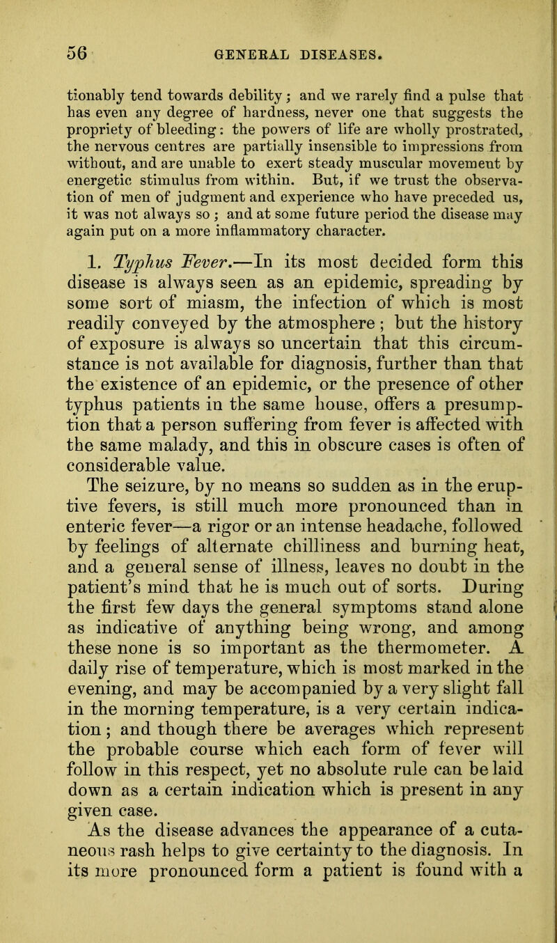 tionably tend towards debility; and we rarely find a pulse that has even any degree of hardness, never one that suggests the propriety of bleeding: the powers of life are wholly prostrated, the nervous centres are partially insensible to impressions from without, and are unable to exert steady muscular movement by energetic stimulus from within. But, if we trust the observa- tion of men of judgment and experience who have preceded us, it was not always so ; and at some future period the disease may again put on a more inflammatory character. 1. Typhus Fever.—In its most decided form this disease is always seen as an epidemic, spreading by some sort of miasm, the infection of which is most readily conveyed by the atmosphere ; but the history of exposure is always so uncertain that this circum- stance is not available for diagnosis, further than that the existence of an epidemic, or the presence of other typhus patients in the same house, offers a presump- tion that a person suffering from fever is affected with the same malady, and this in obscure cases is often of considerable value. The seizure, by no means so sudden as in the erup- tive fevers, is still much more pronounced than in enteric fever—a rigor or an intense headache, followed by feelings of alternate chilliness and burning heat, and a general sense of illness, leaves no doubt in the patient's mind that he is much out of sorts. During the first few days the general symptoms stand alone as indicative of anything being wrong, and among these none is so important as the thermometer. A daily rise of temperature, which is most marked in the evening, and may be accompanied by a very slight fall in the morning temperature, is a very certain indica- tion ; and though there be averages which represent the probable course which each form of fever will follow in this respect, yet no absolute rule can be laid down as a certain indication which is present in any given case. As the disease advances the appearance of a cuta- neous rash helps to give certainty to the diagnosis. In its more pronounced form a patient is found with a