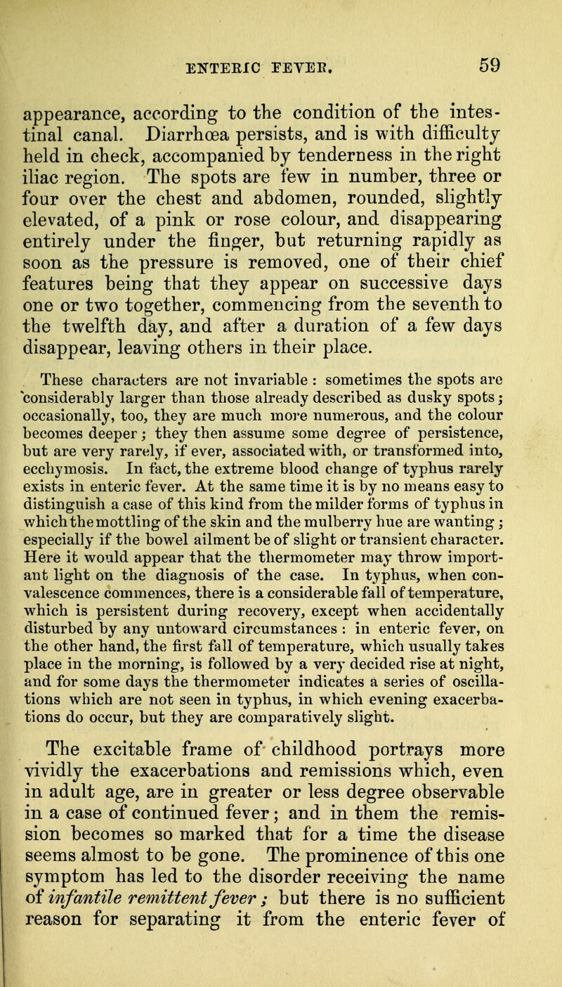 appearance, according to the condition of the intes- tinal canal. Diarrhoea persists, and is with difficulty held in check, accompanied by tenderness in the right iliac region. The spots are few in number, three or four over the chest and abdomen, rounded, slightly elevated, of a pink or rose colour, and disappearing entirely under the finger, but returning rapidly as soon as the pressure is removed, one of their chief features being that they appear on successive days one or two together, commencing from the seventh to the twelfth day, and after a duration of a few days disappear, leaving others in their place. These characters are not invariable : sometimes the spots are considerably larger than those already described as dusky spots; occasionally, too, they are much more numerous, and the colour becomes deeper; they then assume some degree of persistence, but are very rarely, if ever, associated with, or transformed into, ecchymosis. In fact, the extreme blood change of typhus rarely exists in enteric fever. At the same time it is by no means easy to distinguish a case of this kind from the milder forms of typhus in which the mottling of the skin and the mulberry hue are wanting; especially if the bowel ailment be of slight or transient character. Here it would appear that the thermometer may throw import- ant light on the diagnosis of the case. In typhus, when con- valescence commences, there is a considerable fall of temperature, which is persistent during recovery, except when accidentally disturbed by any untoward circumstances : in enteric fever, on the other hand, the first fall of temperature, which usually takes place in the morning, is followed by a very decided rise at night, and for some days the thermometer indicates a series of oscilla- tions which are not seen in typhus, in which evening exacerba- tions do occur, but they are comparatively slight. The excitable frame of childhood portrays more vividly the exacerbations and remissions which, even in adult age, are in greater or less degree observable in a case of continued fever; and in them the remis- sion becomes so marked that for a time the disease seems almost to be gone. The prominence of this one symptom has led to the disorder receiving the name of infantile remittent fever ; but there is no sufficient reason for separating it from the enteric fever of