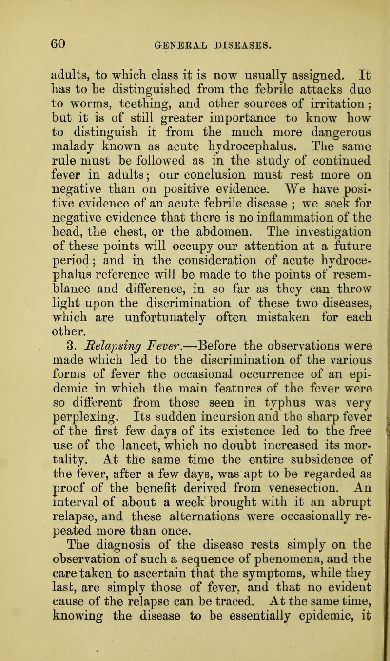 adults, to which class it is now usually assigned. It has to be distinguished from the febrile attacks due to worms, teething, and other sources of irritation; but it is of still greater importance to know how to distinguish it from the much more dangerous malady known as acute hydrocephalus. The same rule must be followed as in the study of continued fever in adults; our conclusion must rest more on negative than on positive evidence. We have posi- tive evidence of an acute febrile disease ; we seek for negative evidence that there is no inflammation of the head, the chest, or the abdomen. The investigation of these points will occupy our attention at a future period; and in the consideration of acute hydroce- phalus reference will be made to the points of resem- blance and difference, in so far as they can throw light upon the discrimination of these two diseases, which are unfortunately often mistaken for each other. 3. Relapsing Fever.—Before the observations were made which led to the discrimination of the various forms of fever the occasional occurrence of an epi- demic in which the main features of the fever were so different from those seen in typhus was very perplexing. Its sudden incursion and the sharp fever of the first few days of its existence led to the free use of the lancet, which no doubt increased its mor- tality. At the same time the entire subsidence of the fever, after a few days, was apt to be regarded as proof of the benefit derived from venesection. An interval of about a week brought with it an abrupt relapse, and these alternations were occasionally re- peated more than once. The diagnosis of the disease rests simply on the observation of such a sequence of phenomena, and the care taken to ascertain that the symptoms, while they last, are simply those of fever, and that no evident cause of the relapse can be traced. At the same time, knowing the disease to be essentially epidemic, it
