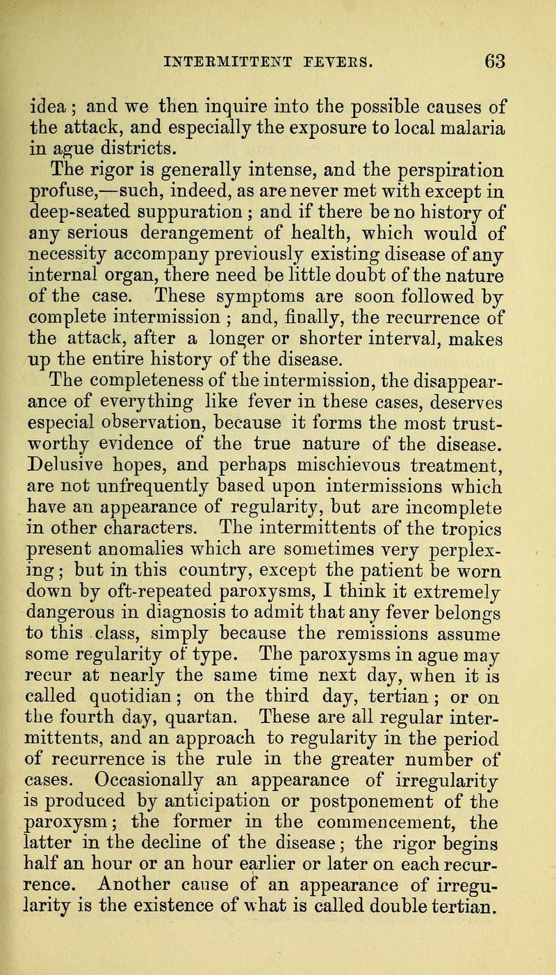 idea ; and we then inquire into the possible causes of the attack, and especially the exposure to local malaria in ague districts. The rigor is generally intense, and the perspiration profuse,—such, indeed, as are never met with except in deep-seated suppuration ; and if there be no history of any serious derangement of health, which would of necessity accompany previously existing disease of any internal organ, there need be little doubt of the nature of the case. These symptoms are soon followed by complete intermission ; and, finally, the recurrence of the attack, after a longer or shorter interva], makes up the entire history of the disease. The completeness of the intermission, the disappear- ance of everything like fever in these cases, deserves especial observation, because it forms the most trust- worthy evidence of the true nature of the disease. Delusive hopes, and perhaps mischievous treatment, are not unfrequently based upon intermissions which have an appearance of regularity, but are incomplete in other characters. The intermittents of the tropics present anomalies which are sometimes very perplex- ing ; but in this country, except the patient be worn down by oft-repeated paroxysms, I think it extremely dangerous in diagnosis to admit that any fever belongs to this class, simply because the remissions assume some regularity of type. The paroxysms in ague may recur at nearly the same time next day, when it is called quotidian; on the third day, tertian ; or on the fourth day, quartan. These are all regular inter- mittents, and an approach to regularity in the period of recurrence is the rule in the greater number of cases. Occasionally an appearance of irregularity is produced by anticipation or postponement of the paroxysm; the former in the commencement, the latter in the decline of the disease; the rigor begins half an hour or an hour earlier or later on each recur- rence. Another cause of an appearance of irregu- larity is the existence of what is called double tertian.